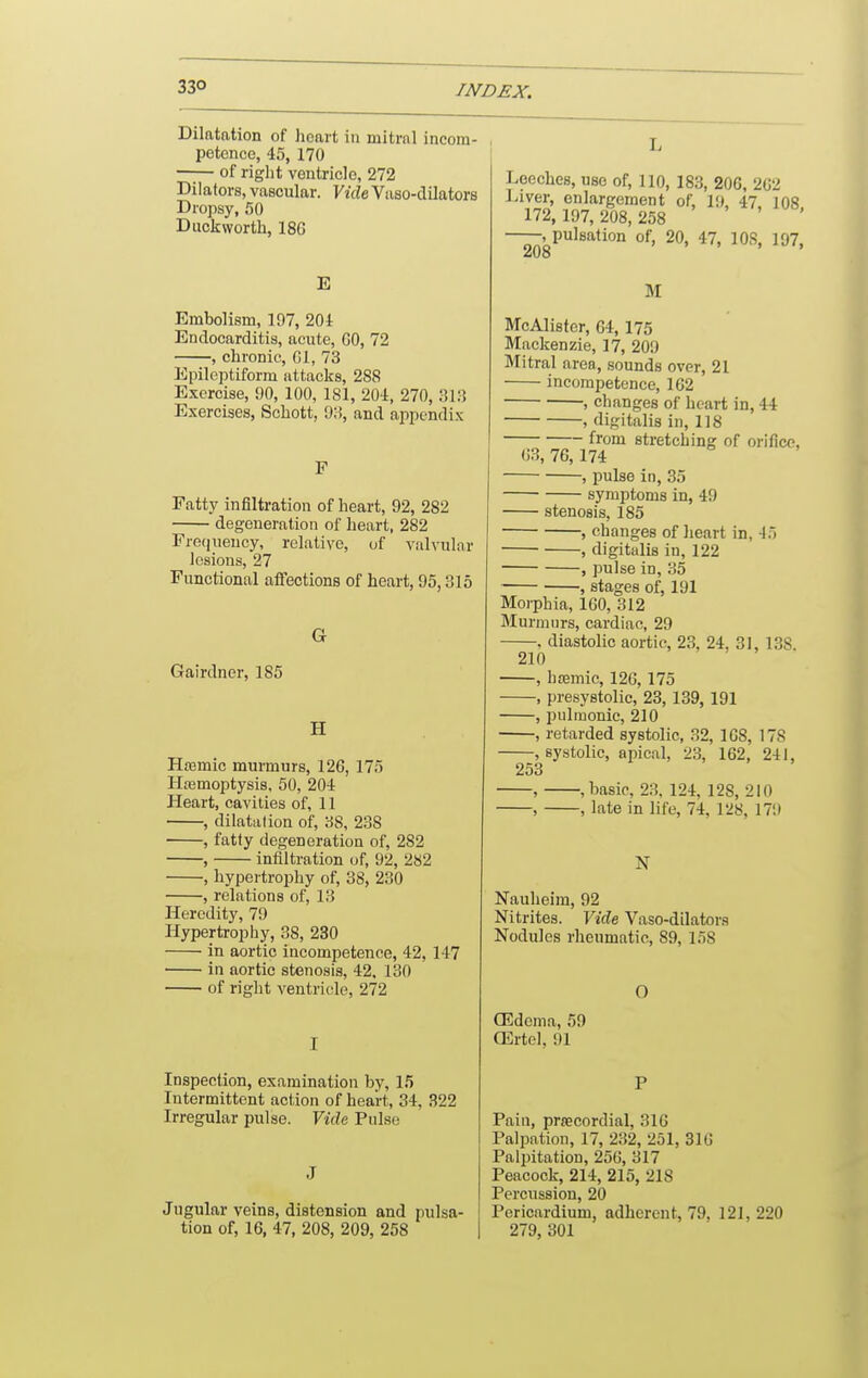 33° Dilatation of heart in mitrnl incom- petence, 45, 170 —;— of riglit ventricle, 272 Dilators, vascular. YiHeVaso-dilators Dropsy, 50 Duckworth, 18G E Embolism, 197, 201 Endocarditis, acute, GO, 72 , chronic, Gl, 73 Epileptiform attacks, 288 Exercise, 90, 100, 181, 204, 270, 313 Exercises, Schott, 93, and ajipondix Fatty infiltration of heart, 92, 282 degeneration of heart, 282 Fre(iueucy, relative, uf valvular lesions, 27 Functional affections of heart, 95,315 Gairdner, 185 H Hmmic murmurs, 126, 175 Htemoptysis, 50, 204 Heart, cavities of, 11 , dilatation of, 38, 238 , fatty degeneration of, 282 , infiltration of, 92, 282 , hypertrophy of, 38, 230 -, relations of, 13 Heredity, 79 Hypertrophy, 38, 230 in aortic incompetence, 42, 147 in aortic stenosis, 42, 130 of right ventricle, 272 Inspection, examination by, 15 Intermittent action of heart, 34, 322 Irregular pulse. Yida Pulse J Jugular veins, distension and pulsa- tion of, 16, 47, 208, 209, 258 Leeches, use of, 110, 183, 206, 2G2 Liver, enlargement of, 19, 47, 108 172, 197, 208, 258 -.pulsation of, 20, 47, lOS, 197, 208 M McAlisfer, 64,175 Mackenzie, 17, 209 Mitral area, sounds over, 21 incompetence, 1G2 , changes of heart in, 44 , digitalis in, 118 from stretching of orifice, G3, 76,174 , pulse in, 35 symptoms in, 49 stenosis, 185 , changes of heart in, 45 , digitalis in, 122 , pulse in, 35 , stages of, 191 Morphia, 160, 312 Murmurs, cardiac, 29 , diastolic aortic, 23, 24, 31, 138. 210 , h£emic, 126,175 , presystolic, 23,139, 191 , pulmonic, 210 , retarded systolic, 32, 1G8, 178 , systolic, apical, 2.3, 162, 241, 253 , , basic, 23, 124, 128, 210 , , late in life, 74, 128, 179 N Nauheim, 92 Nitrites. Vide Vaso-dilators Nodules rheumatic, 89, 158 O (Edema, 59 OSrtel, 91 Pain, precordial, 316 Palpation, 17, 232, 251, 31G Palpitation, 256, 317 Peacock, 214, 215, 218 Percussion, 20 Pericardium, adherent, 79, 121, 220 279, 301