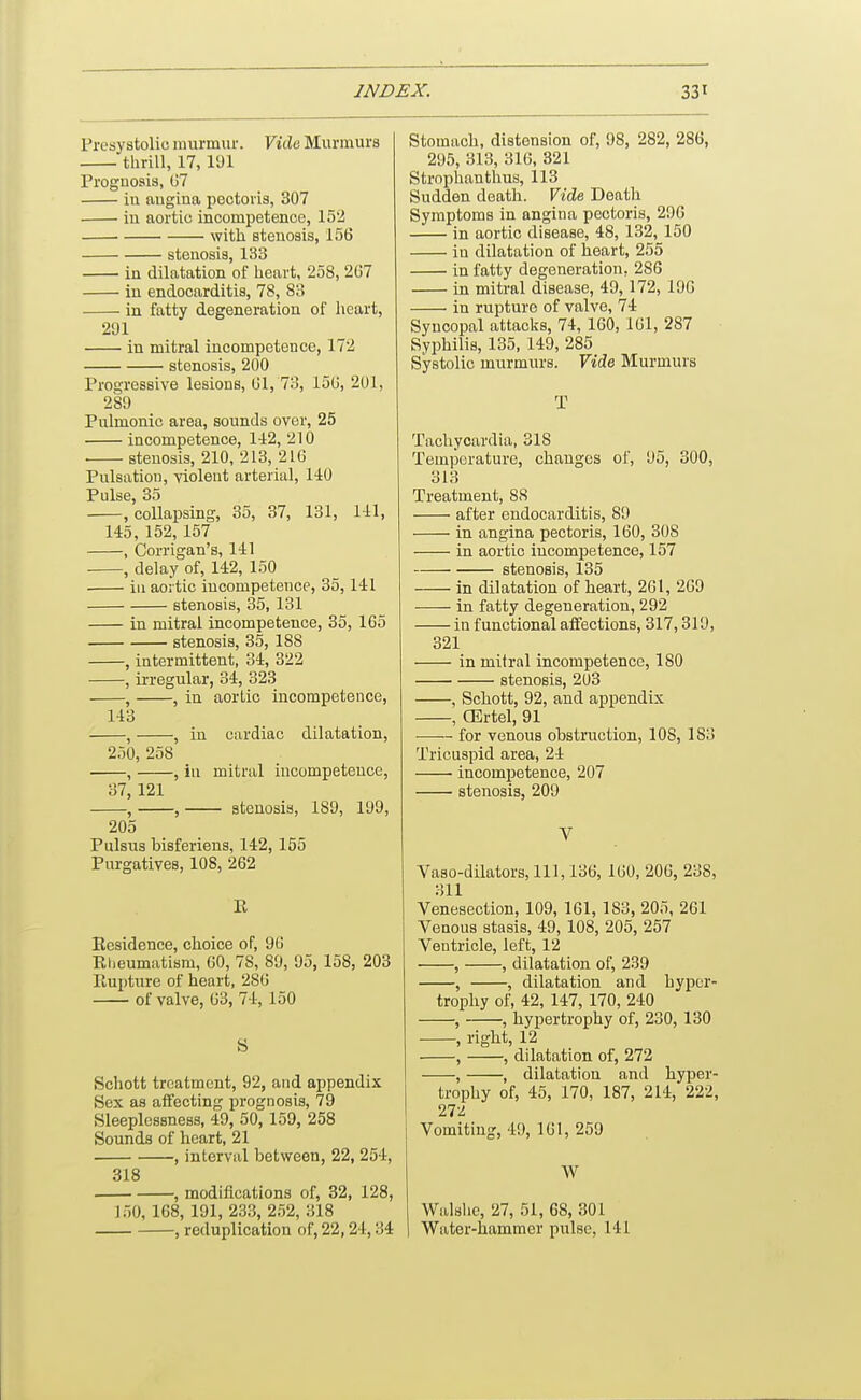 Presystolic murmur. YiAe Murmurs thrill, 17, 191 Prognosis, (57 iu angina pectoris, 307 in aortic incompetence, 152 with stenosis, 156 stenosis, 133 in dilatation of heart, 258, 2G7 in endocarditis, 78, 83 in fatty degeneration of heart, 291 in mitral incompetence, 172 stenosis, 200 Progressive lesions, (Jl, 73, loU, 201, 289 Pulmonic area, sounds over, 25 incompetence, 142, 210 . stenosis, 210, 213, 216 Pulsation, violent arterial, 140 Pulse, 35 , collapsing, 35, 37, 131, 1-11, 145, 152, 157 , Corrigan's, 141 , delay of, 142, 150 ill aortic incompetence, 35,141 stenosis, 35, 131 in mitral incompetence, 35, 1G5 stenosis, 35, 188 , intermittent, 34, 322 , irregular, 34, 323 , , in aortic incompetence, 143 , , iu cardiac dilatation, 250, 258 , , in miti'al incompetence, 37, 121 , , stenosis, 189, 199, 205 Pulsus bisferiens, 142,155 Purgatives, 108, 262 R Residence, choice of, 96 Rlieumatism, 60, 78, 89, 95, 158, 203 Rupture of heart, 280 of valve, 63, 74, 150 S Schott treatment, 92, and appendix Sex as affecting prognosis, 79 Sleeplessness, 49, 50, 159, 258 Sounds of heart, 21 , interval between, 22, 254, 318 , modifications of, 32, 128, 150,168, 191, 233, 252, 318 , reduplication of, 22,24,34 Stomach, distension of, 98, 282, 286, 295, 313, 316, 321 Strophantlius, 113 Sudden death. Vide Death Symptoms in angina pectoris, 296 in aortic disease, 48, 132, 150 in dilatation of heart, 255 in fatty degeneration, 286 in mitral disease, 49,172, 196 in rupture of valve, 74 Syncopal attacks, 74, 160, 161, 287 Syphilis, 135, 149, 285 Systolic murmurs. Yiie Murmurs T Tachycardia, 318 Temperature, changes of, 95, 300, 313 Treatment, 88 after endocarditis, 89 in angina pectoris, 160, 308 in aortic incompetence, 157 stenosis, 135 in dilatation of heart, 261, 269 in fatty degeneration, 292 in functional affections, 317,319, 321 in mitral incompetence, 180 stenosis, 203 , Schott, 92, and appendix , CErtel, 91 for venous obstruction, 108, 183 Tricuspid area, 24 incompetence, 207 stenosis, 209 V Vaso-dilators, 111, 136, 160, 206, 238, 311 Venesection, 109, 161, 183, 205, 261 Venous stasis, 49, 108, 205, 257 Ventricle, left, 12 , , dilatation of, 239 , , dilatation and hyper- trophy of, 42, 147, 170, 240 , , hypertrophy of, 230, 130 , right, 12 , , dilatation of, 272 , , dilatation and hyper- 1 trophy of, 45, 170, 187, 214, 222, I 272 i Vomiting, 49, 161, 259 W Walsho, 27, 51, 68, 301 Water-hammer pulse, 141