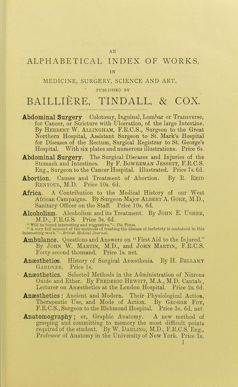 AN ALPHABETICAL INDEX OF WORKS, IN MEDICINE, SURGERY, SCIENCE AND ART, PUBLISHED BY BAILLIERE, TINDALL, & COX. Abdominal Surgery Colotomy, Inguinal, Lumbar or Transverse, for Cancer, or Stricture with Ulceration, of the large Intestine. By Herbert W. Allingham, F.E.O.S., Surgeon to the Great Northern Hospital, Assistant Surgeon to St. Mark's Hospital for Diseases of the Rectum, Surgical Registrar to St. George's Hospital. With six plates and numerous illustrations. Price 6s. Abdominal Surgery. The Surgical Diseases and Injuries of the Stomach and Intestines. By F. Bowreman Jessett, F.R.C.S. Eng., Surgeon to the Cancer Hospital. Illustrated. Price 7s. 6d. Abortion. Causes and Treatment of Abortion. By R. Reid Rentoul, M.D. Price 10s. 6d. Africa. A Contribution to the Medical History of our West African Campaigns. By Surgeon-Major Albert A. Gore, M.D., Sanitary Officer on the Staff. Price 10s. 6d. Alcoholism. Alcoholism and its Treatment. By John E. Usher, M.D., F.R.G.S. Price 3s. 6d.  Will be found interesting and suggestive.—T/ie Times.  A very full account of the methods of treating the disease of inebriety is contained in this interesting work.—Brilis/i Medical Journal. Ambulance. Questions and Answers on First Aid to the Injured. By John W. Martin, M.D., and John Martin, F.R.C.S. Forty-second thousand. Price Is. net. Ansesthetios. History of Surgical Aneesthesia. By H. Bellamy Gardner. Price Is. • Anaesthetics. Selected Methods in the Administration of Nitrous Oxide and Ether. By Frederic Hewitt, M.A., M.D. Cantab., Lecturer on Anaesthetics at the London Hospital. Price 2s. 6d. Anaesthetics : Ancient and Modern. Their Physiological ActioB, Therapeutic Use, and Mode of Action. By George Foy, F.R.C.S., Surgeon to the Richmond Hospital. Price 3s. 6d. net. Anatomography; or, Graphic Anatomy. A new method of grasping and committing to memory the most difficult points required of the student. By W. Darling, M.D., F.R.C.S. Eng., Professor of Anatomy in the University of New York. Price Is.