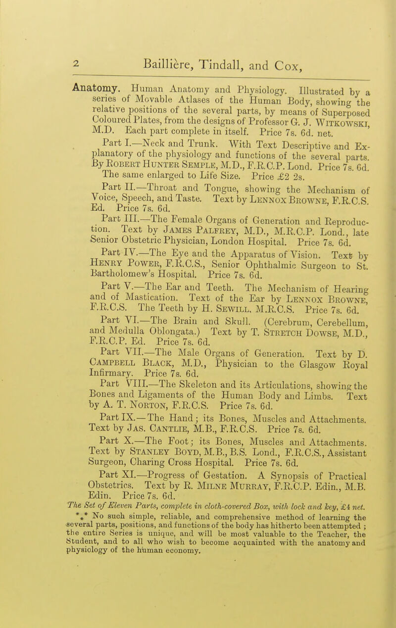 Anatomy. Human Anatomy and Physiology. Illustrated by a series of Movable Atlases of the Human Body, showing the relative positions of the several parts, by means of Superposed Coloured Plates, from the designs of Professor G, J. Witkowski, M.D. Each part complete in itself. Price 7s. 6d. net. Part I.—Neck and Trunk. With Text Descriptive and Ex- planatory of the physiology and functions of the several parts By Egbert Hunter Semple, M.D., F.RC.P. Lond. Price 7s. Gd. The same enlarged to Life Size. Price £2 2s. Part II.—Throat and Tongue, showing the Mechanism of Voice, Speech, and Taste. Text by Lennox Broavne, F E C S Ed. Price 7s. 6d. Part HI.—The Female Organs of Generation and Eeproduc- tion. Text by James Palfrey, M.D., M.E.C.P. Lond., late Senior Obstetric Physician, London Hospital. Price 7s. 6d. Part IV.—The Eye and the Apparatus of Vision, Text by Henry Power, F.E.C.S., Senior Ophthalmic Surgeon to St. Bartholomew's Hospital. Price 7s. 6d. Part v.—The Ear and Teeth. The Mechanism of Hearing and of Mastication. Text of the Ear by Lennox Browne F.E.C.S. The Teeth by H. Sewill. M.E.C.S. Price 7s. 6d. ' Part VL—The Brain and Skull. (Cerebrum, Cerebellum, and Medulla Oblongata.) Text by T. Stretch Dowse, M.D.. F.RC.P. Ed. Price 7s. 6d. Part VII.—The Male Organs of Generation. Text by D. Campbell Black, M.D., Physician to the Glasgow Eoyal Infirmary. Price 7s. 6d. Part VIII.—The Skeleton and its Articulations, showing the Bones and Ligaments of the Human Body and Limbs. Text by A. T. Norton, F.E.C.S. Price 7s. 6d. PartIX.—The Hand; its Bones, Muscles and Attachments. Text by Jas. Cantlie, M.B., F.E.C.S. Price 7s. 6d. Part X.—The Foot; its Bones, Muscles and Attachments. Text by Stanley Boyd, M.B., B.S. Lond., F.E.C.S., Assistant Surgeon, Charing Cross Hospital. Price 7s. 6d. Part XI.—Progress of Gestation. A Synopsis of Practical Obstetrics. Text by E. Milne Murray, F.E.C.P. Edin., M.B. Edin. Price 7s. 6d. The Set of Eleven Parts, complete in cloth-covered Box, loith lock and key, £i net. *,* No such simple, reliable, and comprehensive method of learning the several parts, positions, and functions of the body has hitherto been attempted ; the entire Series is unique, and will be most valuable to the Teacher, the Student, and to all who wish to become acquainted with the anatomy and physiology of the human economy.