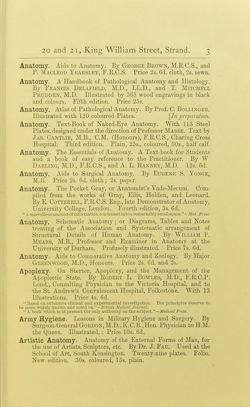 Anatomy. Aids to Anatomy. By George Brown, M.R.C.S., and P. MACLEOD Ykarsley, F.Tl.C.S. Price 2s. 6d. cloth, 2s. sewn. Anatomy. A Handbook of Pathological Anatomy and Histology. By Francis Delafield, M.D., LL.D., and T. Mitchell Prudden, M.D. Illustrated by 365 wood engravings in black and colours. Fifth edition. Price 25s. Anatomy. Atlas of Pathological Anatomy. By Prof. C. BOLLINGER. Illustrated with 120 coloured Plates. [In preiMraiion. Anatomy. Text-Book of Naked-Eye Anatomy. With 113 Steel Plates, designed under the direction of Professor Masse. Text by Jas. Cantlie, M.B., CM. (Honours), F.RC.S., Charing Cross Hospital. Third edition. Plain, 25s., coloured, 50s., half calf. Anatomy. The Essentials of Anatomy. A Text-book for Students and a book of easy reference to the Practitioner. By W Darling, M.D., F.RC.S., and A. L. Ranney, M.D. 12s. 6d. Anatomy. Aids to Surgical Anatomy. By EuGENE S. Yonge, M.B. Price 2s. 6d. cloth; 2s. paper. Anatomy. The Pocket Gray, or Anatomist's Vade-Mecum. Com- piled from the works of Gray, Ellis, Holden, and Leonard. By E. COTTERELL, F.R.C.S. Eng., late Demonstrator of Anatomy, University College, London. Fourth edition, 3s. 6d.  A marvellous amount of information condensed into a remarkably small space.—il/ecJ. Presn. Anatomy. Schematic Anatomy; or Diagrams, Tables and Notes treating of the Association and Systematic arrangement of Structural Details of Human Anatomy. By Williajvi P. Mears, M.B., Professor and Examiner in Anatomy at the University of Durham. Profusely illustrated. Price 7s. 6d. Anatomy. Aids to Comparative Anatomy and Zoology. By Major Greenwood, M.D., Honours. Price 2s. 6d. and 2s. Apoplexy. On Stertor, Apoplexy, and the Management of the Apoplectic State. By Egbert L. Bowles, M.D., F.RC.P. Lond., Consulting Physician to the Victoria Hospital, and to the St. Andrew's Convalescent Hospital, Folkestone. With 13 Illustrations. Price 4s. 6d.  Based on extensive clinical and experimental investigation. The principles deserve to be more widely known and acted on.—British Medical Journal.  X book which is at present the only authority on the subject.—Medical Press. Army Hygiene. Lessons in Military Hygiene and Surgery. By Surgeon-General Gordon, M.D.,K.C.B.,Hon. Physician to H.M. the Queen. Illustrated. ; Price 10s. 6d. Artistic Anatomy. Anatomy of the External Forms of Man, for the use of Artists, Sculptors, etc. By Dr. J. Fau. Used at the School of Art, South Kensington. Twenty-nine plates. Folio. New edition. 30s. coloured, 15s. plain.