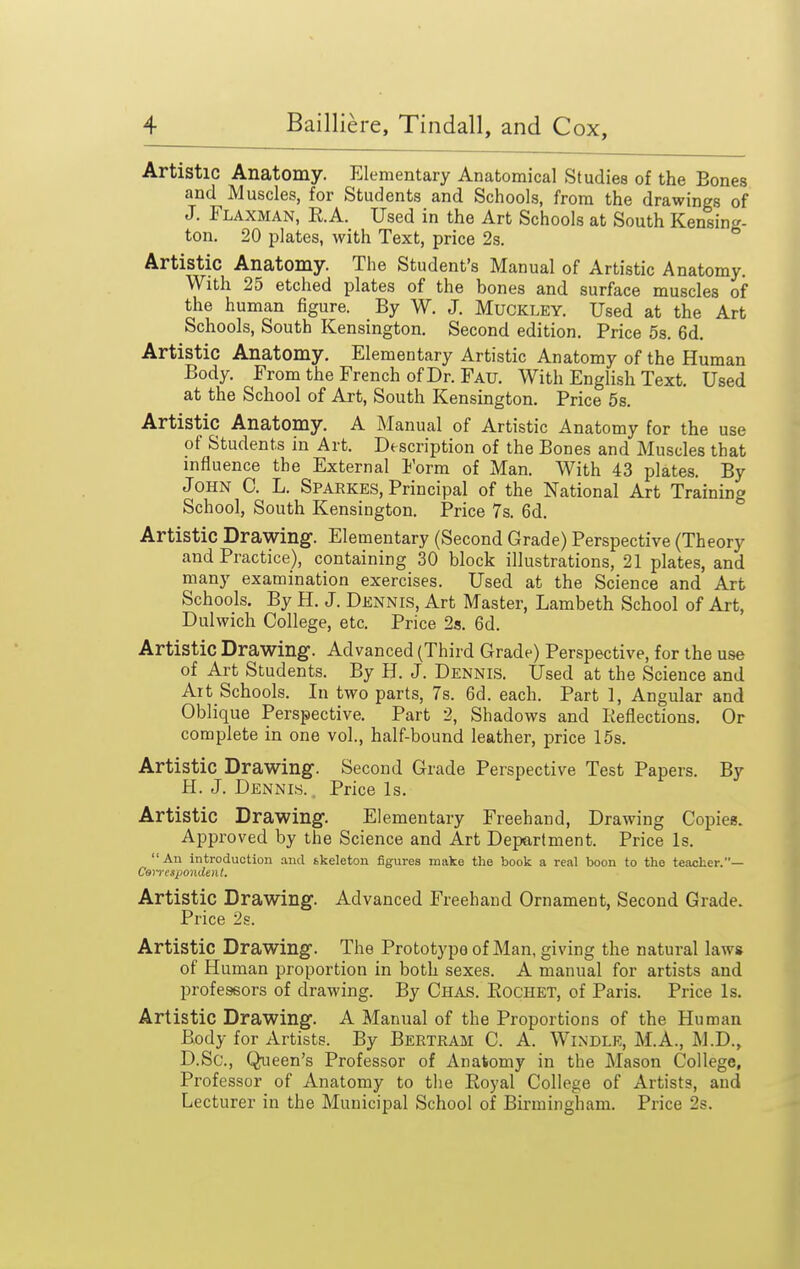 Artistic Anatomy. Elementary Anatomical Studies of the Bones and Muscles, for Students and Schools, from the drawings of J. Flaxman, R.A. Used in the Art Schools at South Kensing- ton. 20 plates, with Text, price 2s. Artistic Anatomy. The Student's Manual of Artistic Anatomy. With 25 etched plates of the bones and surface muscles of the human figure. By W. J. Muckley. Used at the Art Schools, South Kensington. Second edition. Price 5s. 6d. Artistic Anatomy. Elementary Artistic Anatomy of the Human Body. From the French of Dr. Fau. With English Text. Used at the School of Art, South Kensington. Price 5s. Artistic Anatomy. A Manual of Artistic Anatomy for the use of Students in Art. Description of the Bones and Muscles that influence the External Form of Man. With 43 plates. By John C. L. Sparkes, Principal of the National Art Training School, South Kensington. Price 7s. 6d. Artistic Drawing. Elementary (Second Grade) Perspective (Theory and Practice), containing 30 block illustrations, 21 plates, and many examination exercises. Used at the Science and Art Schools. By H. J. Dennis, Art Master, Lambeth School of Art, Dulwich College, etc. Price 2.s. 6d. Artistic Drawing. Advanced (Third Grade) Perspective, for the use of Art Students. By H. J. Dennis. Used at the Science and Alt Schools. In two parts, 7s. 6d. each. Part 1, Angular and Oblique Perspective. Part 2, Shadows and Reflections. Or complete in one vol., half-bound leather, price 15s. Artistic Drawing. Second Grade Perspective Test Papers. By H. J. Dennis. Price Is. Artistic Drawing. Elementary Freehand, Drawing Copies. Approved by the Science and Art Department. Price Is. An introduction and skeleton figures make the book a real boon to the teacher.— CaiTespondenl. Artistic Drawing. Advanced Freehand Ornament, Second Grade. Price 2s. Artistic Drawing. The Prototype of Man, giving the natural laws of Human proportion in both sexes. A manual for artists and professors of drawing. By Chas. Eochet, of Paris. Price Is. Artistic Drawing. A Manual of the Proportions of the Human Body for Artists. By Bertram C. A. Windlr, M.A., M.D., D.Sc, Queen's Professor of Anatomy in the Mason College, Professor of Anatomy to the Eoyal College of Artists, and Lecturer in the Municipal School of Birmingham. Price 2s.