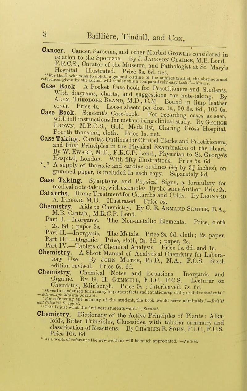 * Cancer Cancer, barcoma, and other Morbid Growths considered in vvnl *^«^the Sporozoa By J. Jackson Clarke, M.B. Lond i.K.C b. Curator of the Museum, and Pathologist at St. Mary's Hospital. Illustrated. Price 3s. Gd. net ^ Case Book. A Pocket Case-book for Practitioners and Students With diagrams, charts, and suggestions for note-taking Bv Alex. Iheodore Brand, M.D., CM. Bound in limp leatheV cover. Price 4s. Loose sheets per doz. Is., 50 3s. 6d 100 6s Case Book. Student's Case-book. For recording cases'as seen,' with full instructions for methodising clinical study. By George Brown M.R.C S. Gold Medallist, Charing Cross HospkS Fourth thousand, cloth. Price Is. net. Case Taking. Cardiac Outlines for Clinical'cierks and Practitioners- and First Pnnciples in the Physical Examination of the Heart! By W EwART M.D., F.R.C.P. Lond., Physician to St. George's Hospital, London. With fifty illustrations. Price 5s 6d A supply of thoraoic and cardiac outlines (4i by 3| inches) on gummed paper, is included in each copy. Separately 9d. Case Taking. Symptoms and Physical Signs, a formulary for medical note-taking, with examples. By the same Author. Price2s Catarrhs. Home Treatment for Catarrhs and Colds. By Leonard A. Dessar, M.D. Illustrated. Price 5s. Chemistry. Aids to Chemistry. By C. E. Armand Semple, B.A . M.B. Cantab., M.R.C.P. Lond. Part I.—Inorganic. The Non-metallic Elements. Price, cloth 2s. 6d.; paper 2s. Part II —Inorganic. The Metals. Price 2s. 6d. cloth ; 2s. paper. Part III.—Organic. Price, cloth, 2s. 6d.; paper, 2s. Part IV.—Tablets of Chemical Analysis. Price Is. 6d. and Is. Chemistry. A Short Manual of Analytical Chemistry for Labora- tory Use. By John Muter, Ph.D., M.A., F.C.S. Sixth edition revised. Price 6s. 6d. Chemistry. Chemical Notes and Equations. Inorganic and Organic. By G. H. Gemmell, F.I.C., F.C.S. Lecturer on _ Chemistry, Edinburgh. Price 5s. ; interleaved, 7s. 6d. ' Oives in condensed form many important facts and equations spicially useful to students. —hUinOurgli Medical Journal. ar,'dColo^rda?DrufgUr ^^^ °^ student, the book would serve admiiably.  This is just what the first-year students want.—Sfudent. Chemistry. Dictionary of the Active Principles of Plants : Alka- loids, Bitter Principles, Glucosides, with tabular summary and classification of Reactions. By Charles E. Sohn, F.I.C, F.C.S. Price 10s. 6d.  As a work of reference the new sections wUl be much appreciated.—iNa^frc.