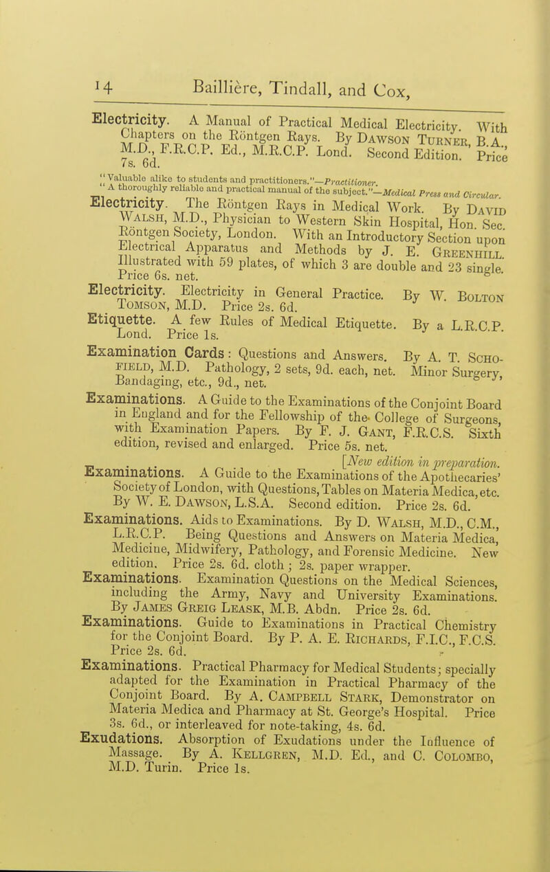 Electricity. A Manual of Practical Medical Electricity With Lliapters on the Eontgen Eays. By Dawson Turnfr B a M.D r.RO.P, Ed., M.E.C.P' LonZ SeooS Edtl ' Prte IS. ba. II Y'^lu^'^^ '1'!'^° *° students and practitioners.—Pi'aciiiioncr A tlioroughly reliable and practical manual of the sxxhjocf-Mcdical Press and Circular Electricity. The Eontgen Eays in Medical Work. By David Walsh, M.D., Physician to Western Skin Hospital, Hon Sec Eontgen Society, London. With an Introductory Section upon E ectncal Apparatus and Methods by J. E. Greeniiill Illustrated with 59 plates, of which 3 are double and 23 sinde Price 6s. net. ° Electricity. Electricity in General Practice. By W Bolton _ Tomson, M.D. Price 2s. 6d. ^ -dolton Etiquette. A few Eules of Medical Etiquette. By a L E C P Lond. Price Is. Examination Cards : Questions and Answers By A T ScHO field, M.D. Pathology, 2 sets, 9d. each, net. Minor Surgery Bandaging, etc., 9d., net. Examinations. A Guide to the Examinations of the Conjoint Board in England and for the Fellowship of the- College of Surgeons with Examination Papers. By F. J. Gant, F.E.C.S. Sixth edition, revised and enlarged. Price 5s. net. . {_New edition in inejm-ation. l!.xaminatlons. A Guide to the Examinations of the Apothecaries' Society of London, with Questions, Tables on Materia Medica, etc By W. E. Dawson, L.S.A. Second edition. Price 2s. 6d. Examinations. Aids to Examinations. By D. Walsh, M.D., CM., L.E.C.P. Being Questions and Answers on Materia Medica,' Medicine, Midwifery, Pathology, and Forensic Medicine. New edition. Price 2s. 6d. cloth ; 2s. paper wrapper. Examinations. Examination Questions on the Medical Sciences, including the Army, Navy and University Examinations! By James Greig Lease, M.B. Abdn. Price 2s. 6d. Examinations. Guide to Examinations in Practical Cliemistry for the Conjoint Board. By P. A. E. Eichards, F.LC, F.C.S Price 2s. 6d. Examinations. Practical Pharmacy for Medical Students; specially adapted for the Examination in Practical Pharmacy of the Conjoint Board. By A. Campbell Stark, Demonstrator on Materia Medica and Pharmacy at St. George's Hospital. Price 3s. 6d., or interleaved for note-taking, 4s. 6d. Exudations. Absorpt ion of Exudations under the Influence of Massage. By A. Kellgren, M.D. Ed., and C. Colombo, M.D. Turin. Price Is.