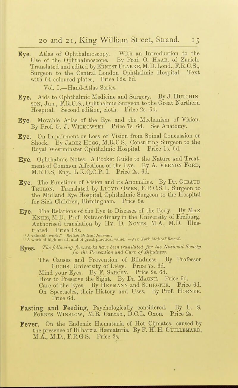 Eye. Atlas of Ophthalmoscopy. With au Introduction to the Use of the Ophthalmoscope. By Prof. 0. Haab, of Zurich. Translated and edited by Ernest Clarke, M.D.Lond.,r.R.C.S., Surgeon to the Central London Ophthalmic Hospital. Text with 64 coloured plates. Price 12s. 6d. Vol. I.—Hand-Atlas Series. Eye. Aids to Ophthalmic Medicine and Surgery. By J. Hutchin- son, Jun., F.R.C.S., Ophthalmic Surgeon to the Great Northern Hospital. Second edition, cloth. Price 2s. 6d. Eye. Movable Atlas of the Eye and the Mechanism of Vision. By Prof. G. J. Witkowski. Price 7s. 6d. See Anatomy. Eye. On Impairment or Loss of Vision from Spinal Concussion or Shock. By Jabez Hogg, M.RC.S., Consulting Surgeon to the Royal Westminster Ophthalmic Hospital. Price Is. 6d. Eye. Ophthalmic Notes. A Pocket Guide to the Nature and Treat- ment of Common Affections of the Eye. By A. Vernon Ford, M.E.C.S. Eng., L.K.Q.C.P. L Price 2s. 6d. Eye. The Functions of Vision and its Anomalies. By Dr. GiRAUD Teulon. Translated by Lloyd Owen, F.E.C.S.I., Surgeon to the Midland Eye Hospital, Ophthalmic Surgeon to the Hospital for Sick Children, Birmingham. Price 5s. Eye. The Eelations of the Eye to Diseases of the Body. By Max Knies, M.D., Prof. Extraordinary in the University of Freiburg. Authorised translation by Hy. D. Noyes, M.A., M.D. Illus- trated. Price 18s.  A valuable work.—British Medical Journal.  A work of high merit, and of great practical value.—A'cm Yorlc Medical'Record. Eves. following fiv&.works have been translated for the National Society for the Prevention and Cure of Blindness. The Causes and Prevention of Blindness. By Professor FuCHS, University of Liege. Price 7s. 6d. Mind your Eyes. By F. Sarcey. Price 2s. 6d. How to Preserve the Sight. By Dr. Magne. Price 6d. Care of the Eyes. By Heymann and Schroter. Price 6d. On Spectacles, their History and Uses. By Prof. HoRNER. Price 6d. Fasting and. Feeding, Psychologically considered. By L. S. Forbes Winslow, M.B. Cantab., D.C.L. Oxon. Price 2s. Fever. On the Endemic Hsematuria of Hot Climates, caused by the presence of Bilharzia Ha^maturia. By F. W. H. Guillemard, M.A., M.D., F.E.G.S. Price 2s.