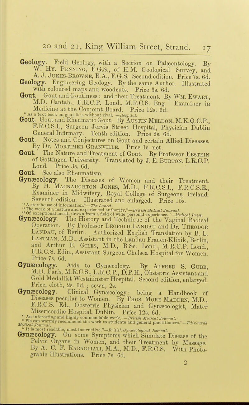 Geology. Field Geology, with a Section on Palgeontology. By W. Hy. Penning, F.G.S., of H.M. Geological Survey, and A. J. Jukes-Browne, B.A., F.G.S. Second edition. Price 7s. 6d. Geology. Engintering Geology. By the same Author. Illustrated with coloured maps and woodcuts. Price 3s. 6d. Gout. Gout and Goutiness ; and their Treatment. By Wm. EwART, M.D. Cantab., F.R.O.P. Lond., xME.C.S. Eng. Examiner in Medicine at the Conjoint Board, Price 12s. 6d.  As a text book on gout it is without rived.—Hospital. Gout. Gout and Eheumatic Gout. By Austin Meldon, M.K.Q.C.P^ F.E.C.S.I., Surgeon Jervis Street Hospital, Physician Dublin General Infirmary. Tenth edition. Price 2s. 6d. Gout. Notes and Conjectures on Gout and certain Allied Diseases. By Dr. Mortimer Granville. Price Is. net. Gout. The Nature and Treatment of Gout. By Professor Ebstein of Gottingen University. Translated by J. E. Burton, L.R.C.P. Lond. Price 3s. 6d. Gout. See also Eheumatism. Gynaecology. The Diseases of Women and their Treatment. By H. Macnaughton Jones, M.D., F.E.C.S.I., F.E.C.S.E., Examiner in Midwifery, Royal College of Surgeons, Ireland Seventh edition. Illustrated and enlarged. Price 15s. A storehouse of information.—T/ie Lancet.  T^e work of a mature and experienced authority.—jSriJisA Medical Journal. Of exceptional ment, di-awn from a field of wide personal experience.-Jl/ediooZ Preat. Gynaecology. The History and Technique of the Vaginal Eadical Operation. By Professor Leopold Landau and Dr. Theodor Landau, of Berlin. Authorized English Translation by B. L. Eastman, M.D., Assistant in the Landau Frauen-Klinik, Berlin, and Arthur E. Giles, M.D., B.Sc. Lond., M.E.C.P. Lond., F.E.C.S. Edin., Assistant Surgeon Chelsea Hospital for Women. Price 7s. 6d. Gynaecology. Aids to Gynaecology. By Alfred S. Gubb, M.D. Paris, M.E.C.S., L.E.C.P., D.P.H., Obstetric Assistant and Gold Medallist Westminster Hospital. Second edition, enlarged. Price, cloth, 2s. 6d. ; sewn, 2s. Gynaecology. Clinical Gynaecology: being a Handbook of Diseases peculiar to Women. By Thos. More Madden, M.D., F.E.C.S. Ed., Obstetric Physician and Gynaecologist, Mater Misericordise Hospital, Dublin. Price 12s. 6d. An interesting and highly oommondable work.—5H«s/i Medical Journal. ^/ed^ca^!^° raaT'^''^'''^'^ ''^ '° students and general practitioners.-Sdiji^urffA  It is most readable, moat inatrvtctive.—British Gynaicological Journal. G3Tiaecology. On some Symptoms which Simulate Disease of the Pelvic Organs in Women, and their Treatment by Massage. By A. C. F. Rabagliati, M.A., M.D., F.R.C.S. With Photo- grahic Illustrations, Price 7s. 6d. 2