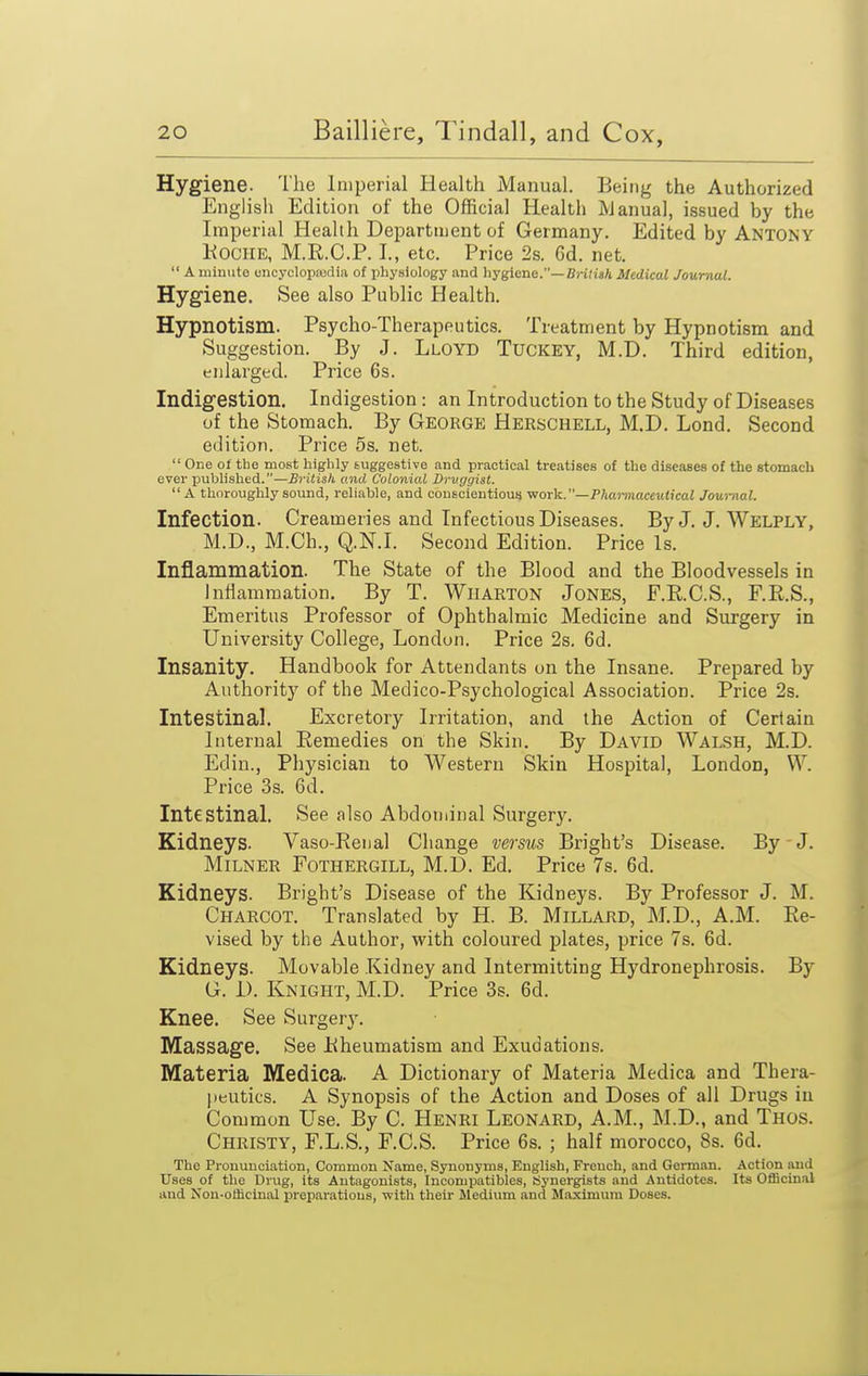 Hygiene. The Imperial Health Manual. Being the Authorized English Edition of the Official Health IVJanual, issued by the Imperial Health Department of Germany. Edited by ANTONY KociiE, M.R.C.P. I., etc. Price 2s. 6d. net.  A luiuute oiicyclopjudia of physiology and hygiene.—Bj-i/isA Medical Journal. Hygiene. See also Public Health. Hypnotism. Psycho-Therapeutics. Treatment by Hypnotism and Suggestion. By J. Lloyd Tuckey, M.D. Third edition, enlarged. Price 6s. Indigestion. Indigestion : an Introduction to the Study of Diseases of the Stomach. By George Herschell, M.D. Lond. Second edition. Price 5s. net.  One 01 the most highly suggestive and practical treatises of the diseases of the stomach ever published.—British, and Colonial Drvggist. A thoroughly sound, reliable, and conscientious v!orVi.—Phannaceutical Journal. Infection. Creameries and Infectious Diseases. By J. J. Welply, M.D., M.Ch., Q.N.I. Second Edition. Price Is. Inflammation. The State of the Blood and the Bloodvessels in Inflammation. By T. Wharton Jones, F.R.C.S., F.R.S., Emeritus Professor of Ophthalmic Medicine and Surgery in University College, London. Price Ss. 6d. Insanity. Handbook for Attendants on the Insane. Prepared by Authority of the Medico-Psychological Association. Price 2s. Intestinal. Excretory Irritation, and the Action of Certain Internal Remedies on the Skin. By David Walsh, M.D. Edin., Physician to Western Skin Hospital, London, W. Price 3s. 6d. Intestinal. See also Abdominal Surgery. Kidneys. Vaso-Renal Change versus Bright's Disease. By J. Milner Fothergill, M.D. Ed. Price 7s. 6d. Kidneys. Bright's Disease of the Kidneys. By Professor J. M. Charcot. Translated by H. B. Millard, M.D., A.M. Re- vised by the Author, with coloured plates, price 7s. 6d. Kidneys. Movable Kidney and Intermitting Hydronephrosis. By G. i). Knight, M.D. Price 3s. 6d. Knee. See Surgerj'. Massage. See Rheumatism and Exudations. Materia Medica. A Dictionary of Materia Medica and Thera- peutics. A Synopsis of the Action and Doses of all Drugs in Common Use. By C. Henri Leonard, A.M., M.D., and Thos. Christy, F.L.S., F.C.S. Price 6s. ; half morocco, 8s. 6d. The Pronunciation, Common Name, Synonyms, English, French, and German. Action and Uses of the Drug, its Antagonists, Incompatibles, Synergists and Antidotes. Its Officinal and Nou-officinal preparations, with their Medium and Maximum Doses.