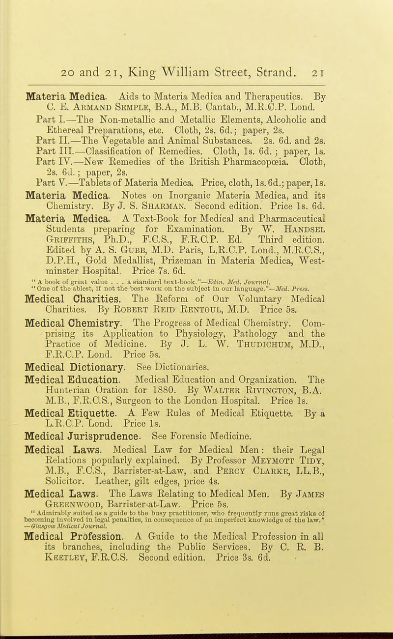 Materia Medica. Aids to Materia Medica and Therapeutics. By C. E. Armand Semple, B.A., M.B. Cantab., M.E.C.P. Lond. Part I.—The Non-metallic and Metallic Elements, Alcoholic and Ethereal Preparations, etc. Cloth, 2s. 6d.; paper, 2s. Part II.—The Vegetable and Animal Substances. 2s. 6d. and 2s, Part III.—Classification of Remedies. Cloth, Is. 6d.; paper. Is. Part IV.—New Remedies of the British Pharmacopoeia. Cloth, 2s. 6d.; paper, 2s. Part V.—^Tablets of Materia Medica. Price, cloth, Is. 6d.; paper, Is. Materia Medica. Notes on Inorganic Materia Medica, and its Chemistry. By J. S. Sharman. Second edition. Price Is. 6d. Materia Medica. A Text-Book for Medical and Pharmaceutical Students preparing for Examination. By W. HANDSEL Griffiths, Ph.D., F.C.S., F.R.C.P. Ed. Third edition. Edited by A. S. Gubb, M.D. Paris, L.R.C.P. Lond., M.R.C.S., D. P.H., Gold Medallist, Prizeman in Materia Medica, West- minster Hospital, Price 7s. 6d.  A book of great value . . . a standard t.ext-book.—Edin. Med. Journal. One of the ablest, If not the best work on the subject In our language.—J/ed. Press. Medical Charities. The Reform of Our Voluntary Medical Charities. By Robert Reid Rentoul, M.D. Price 5s. Medical Chemistry. The Progress of Medical Chemistry. Com- prising its Application to Physiology, Pathology and the Practice of Medicine. By J. L. W. Thudichum, M.D., F.R.C.P. Lond. Price 5s. Medical Dictionary. See Dictionaries. Medical Education. Medical Education and Organization. The Hunterian Oration for 1880. By Walter Rivington, B.A. M.B., F.R.C.S., Surgeon to the London Hospital. Price Is. Medical Etiquette. A Few Rules of Medical Etiquette. By a L.R.C.P. Lond. Price Is. Medical Jurisprudence. See Forensic Medicine. Medical Laws. Medical Law for Medical Men: their Legal Relations popularly explained. By Professor Meymott Tidy, M.B., F.C.S., Barrister-at-Law, and Percy Clarke, LL.B., Solicitor. Leather, gilt edges, price 4s. Medical Laws. The Laws Relating to Medical Men. By James Greenwood, Barrister-at-Law. Price 5s.  Admirably suited as a guide to the busy practitioner, who frequently runs great risks of becoming involved in legal penalties, in consequence of aa imperfect knowledge of the law. —Ota^gow Medical Journal. Medical Profession. A Guide to the Medical Profession in all its branches, including the Public Services. By C. R. B. Keetley, F.R.C.S. Second edition. Price Ss. 6d.