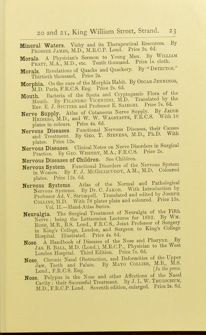 Mineral Waters Vichy and its Therapeutical Kesources. By Pkosser James, M.D., M.E.C.P. Lond. Price 2s. 6d. Morals. A Physician's Sermon to Young Men._ By William Pratt, M.A., M.D., etc. Tenth thousand. Price Is. cloth. Morals. Revelations of Quacks and Quackery. By Detector. Thirtieth thousand. Price 2s. Morphia. On the cure of the Morphia Habit. By OsCAR Jbnnings, M.D. Paris, F.R.C.S. Eng. Price 2s. 6d. Mouth Bacteria of the Sputa and Cryptogamic Flora of the Mouth By FiLANDRO ViCENTiNl, M.D. Translated by the Eev. E. J. Stutter and Professor E. Saieghi. Price 7s. 6d. Nerve Supply. Atlas of Cutaneous Nerve Supply. By Jacob HeiS M.D., and W. W. Wagstaefe, F.R.C.S. With 10 plates in colours. Price 4s. 6d. Nervous Diseases. Functional Nervous Diseases, their Causes and Treatment. By Geo. T. Stevens, M.D., Ph.D. With plates. Price 12s. . o • i Nervous Diseases. Clinical Notes on Nerve Disorders m Surgical Practice. By Geo. Wherry, M.A., F.R.C.S. Price 2s. Nervous Diseases of Children. See Children. Nervous System. Functional Disorders of the Nervous System irWomen. By F. J. McGiLLlcUDDY, A.M., M.D. Coloured plates. Price 12s. 6d. Nervous Systems. Atlas of the Normal and Pathological Nervous Systems. By Dr. C. Jakob. With Introduction by Professor Ad. V. Striimpell. Translated and edited by Joseph Collins, M.D. With 78 plates plain and coloured. Price 15s. Vol. II.—Hand-Atlas Series. Neuralgia. The Surgical Treatment of Neuralgia of the Fifth Nerve ; being the Lettsomian Lectures for 1892. By WM. Rose, M.B., B.S. Lond., F.R.C.S., Joint Professor of Surgery in King's College, London, and Surgeon to Kings College Hospital. Illustrated. Price 4s. 6d. Nose A Handbook of Diseases of the Nose and Pharynx. By Jas. B. Ball, M.D. (Lond.), M.R.C.P., Physician to the West London Hospital. Third Edition. Price 7s. 6d. Nose Chronic Nasal Obstruction, and Deformities of the Upper jaw, Teeth and Palate. By Mayo Collier, M.B M.b. Lond., F.R.C.S. Eng. {In the press. Nose Polvpus in the Nose and other Affections of the Nasal Cavity - their Successful Treatment. By J. L. W. Thudichum, M.D., F.R.C.P. Lond. Seventh edition, enlarged. Price 2s. bd.