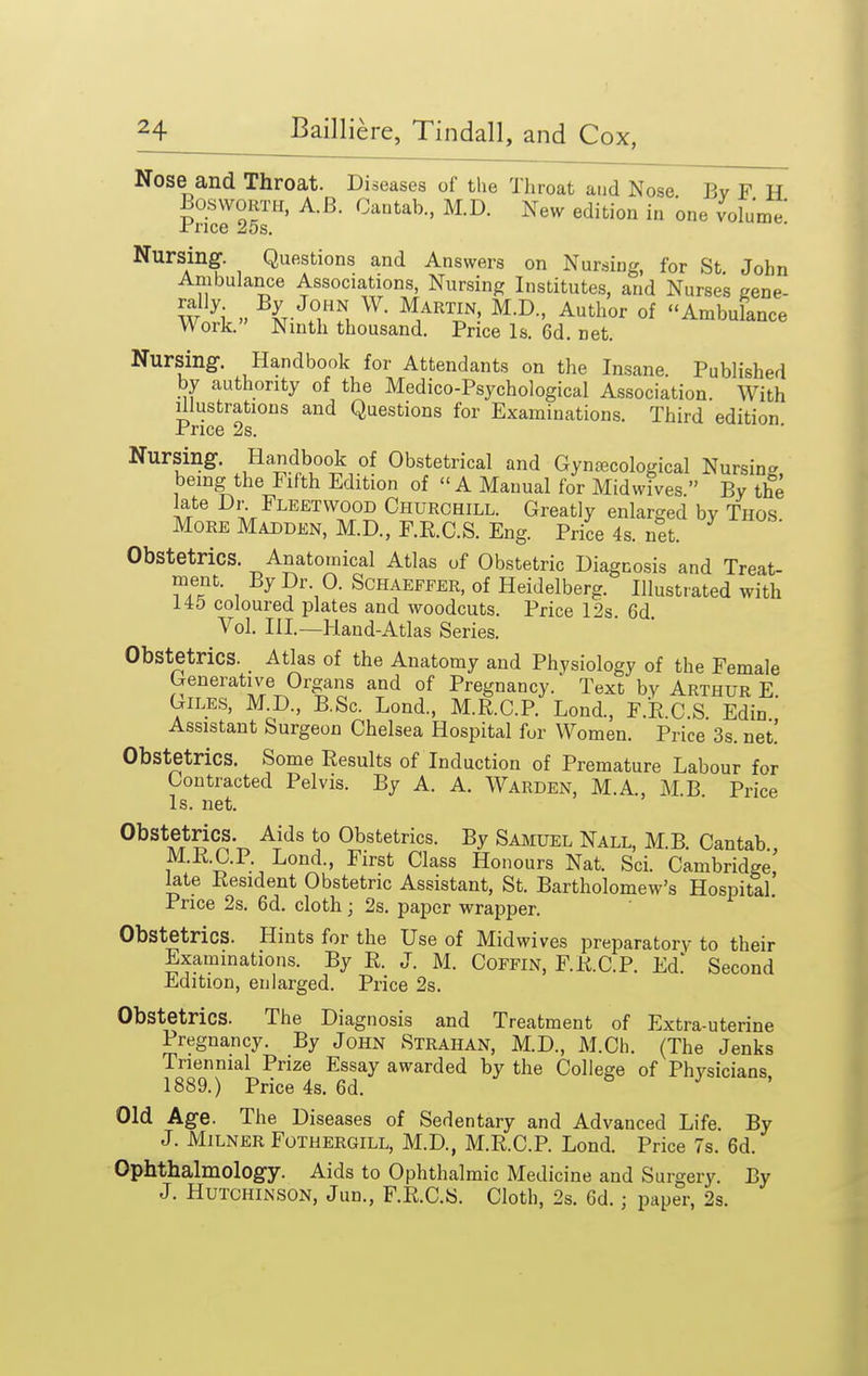 Nose and Throat. Diseases of the Throat and Nose Bv F H BoswoRTM, A.B. Cantab., M.D. New edition in one volume xrice zos. Nursing. Questions and Answers on Nursing, for St John Ambulance Associations, Nursing Institutes, and Nurses gene- W ^i.» ^^^T? °f Ambulance Work. Ninth thousand. Price Is. 6d. net. Nursing. Handbook for Attendants on the Insane. Published by authority of the Medico-Psychological Association. With Illustrations and Questions for Examinations. Third edition Price 2s. Nursing. Handbook of Obstetrical and Gynaecological Nursin- being the Fifth Edition of  A Manual for Midwives  By the late Dr. Fleetwood Churchill. Greatly enlarged by Thos More Madden, M.D., F.R.C.S. Eng. Price4s.net. Obstetrics. Anatomical Atlas of Obstetric Diagnosis and Treat- ment. By Dr. 0. Schaefeer, of Heidelberg. Illustrated with 145 coloured plates and woodcuts. Price 12s 6d Vol. Ill—Hand-Atlas Series. Obstetrics. Atlas of the Anatomy and Physiology of the Female Generativ^e Organs and of Pregnancy. Text by Arthur E Giles, M.D., B.Sc. Lond., M.R.C.R Lond., F.E.C.S Edin  Assistant Surgeon Chelsea Hospital for Women. Price 3s. net! Obstetrics. Some Results of Induction of Premature Labour for Contracted Pelvis. By A. A. Warden, M.A., M.B Price Is. net. Obstetrics. Aids to Obstetrics. By Samuel Nall, M.B. Cantab., M.KC.P. Lond., First Class Honours Nat. Sci. Cambridge late Resident Obstetric Assistant, St. Bartholomew's Hospital Price 2s. 6d. cloth; 2s. paper wrapper. Obstetrics. Hints for the Use of Midwives preparatory to their Examinations. By R. J. M. Coffin, F.R.C.P. Ed' Second Edition, enlarged. Price 2s. Obstetrics. The Diagnosis and Treatment of Extra-uterine Pregnancy. By JoHN Strahan, M.D., M.Ch. (The Jenks Triennial Prize Essay awarded by the College of Physicians 1889.) Price 4s. 6d. & j , Old Age. The Diseases of Sedentary and Advanced Life. By J. MiLNER Fothergill, M.D., M.R.C.R Lond. Price 7s. 6d. Ophthalmology. Aids to Ophthalmic Medicine and Surgery. By J. Hutchinson, Jun., F.R.C.B. Cloth, 2s. Gd. j paper, 2s.