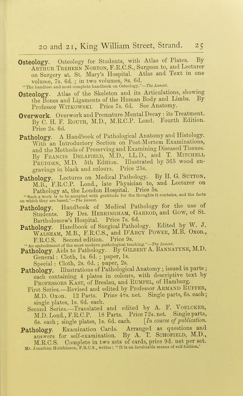 Osteology. Osteology for Students, with Atlas of Plates. By Arthur Trehern Norton, F.R.C.S., Surgeon to, and Lecturer on Surgery at, St. Mary's Hospital. Atlas and Text in one volume, 7s. 6d. ; in two volumes, 8s. 6d.  The liaudiest, and most complete handbook on Osteology.—2%t! Lancet. Osteology. Atlas of the Skeleton and its Articulations, showing the Bones and Ligaments of the Human Body and Limbs. By Professor WlTKOWSKi. Price 7s. 6d. See Anatomy. Overwork Overwork and Premature Mental Decay : its Treatment. By 0. H. F. EoUTH, M.D., M.R.G.P. Lend. Fourth Edition. Price 2s. 6d. Pathology. A Handbook of Pathological Anatomy and Histology. With an Litroductory Section on Post-Mortem Examinations, and the Methods of Preserving and Examining Diseased Tissues. By Francis Delafield, M.D., LL.D., and T. Mitchell Prubden, M.D. 5th Edition. Illustrated by 365 wood en- gravings in black and colours. Price 25s. Pathology. Lectures on Medical Pathology. By H. G. Sutton, M.B., F.RC.P. Lond., late Physician to, and Lecturer on Pathology at, the London Hospital. Price 5s.  Such a work is to be accepted with gratitude for the thoughts it contains, and the facts on which they are based.—The Lancet. Pathology. Handbook of Medical Pathology for the use of Students. By Drs. Herringham, Garrod, and Gow, of St. Bartholomew's Hospital. Price 7s. 6d. Pathology. Handbook of Surgical Pathology. Edited by W. J. Walsham, M.B., F.R.C.S., and D'Arcy Power, M.B. Oxon., F.R.C.S. Second edition. Price 9s.  An embodiment of the most modem pathological teaching.—TTieZancet. t. r Pathology. Aids to Pathology. By Gilbert A. Bannatyne, M.D. General: Cloth, Is. 6d. ; paper, Is. Special: Cloth, 2s. 6d. ; paper, 2s. Pathology. Illustrations of Pathological Anatomy ; issued m parts ; each containing 4 plates in colours, with descriptive text by Professors Kast, of Breslau, and Rumpel, of Hamburg. First Series.—Revised and edited by Professor Armand Ruffer, M.D. Oxon. 12 Parts. Price 4ys. net. Single parts, 6s. each; single plates. Is. 6d. each. Second Series.—Translated and edited by A. F. Voelcker, M.D. Lond., F.R.C.P. 18 Parts. Price 72s. net. Single parts, 6s. each; single plates. Is. 6d. each. [In course of publication. Pathology. Examination Cards. Arranged as questions and answers for self-examination. By A. T. Schofield, M.D., M.R.C.S. Complete in two sets of cards, price 9d. net per set. Mr. Jonathan Hutchinson, F.B.C.S., writes :  It is an invaluable means of solf-tuition.'