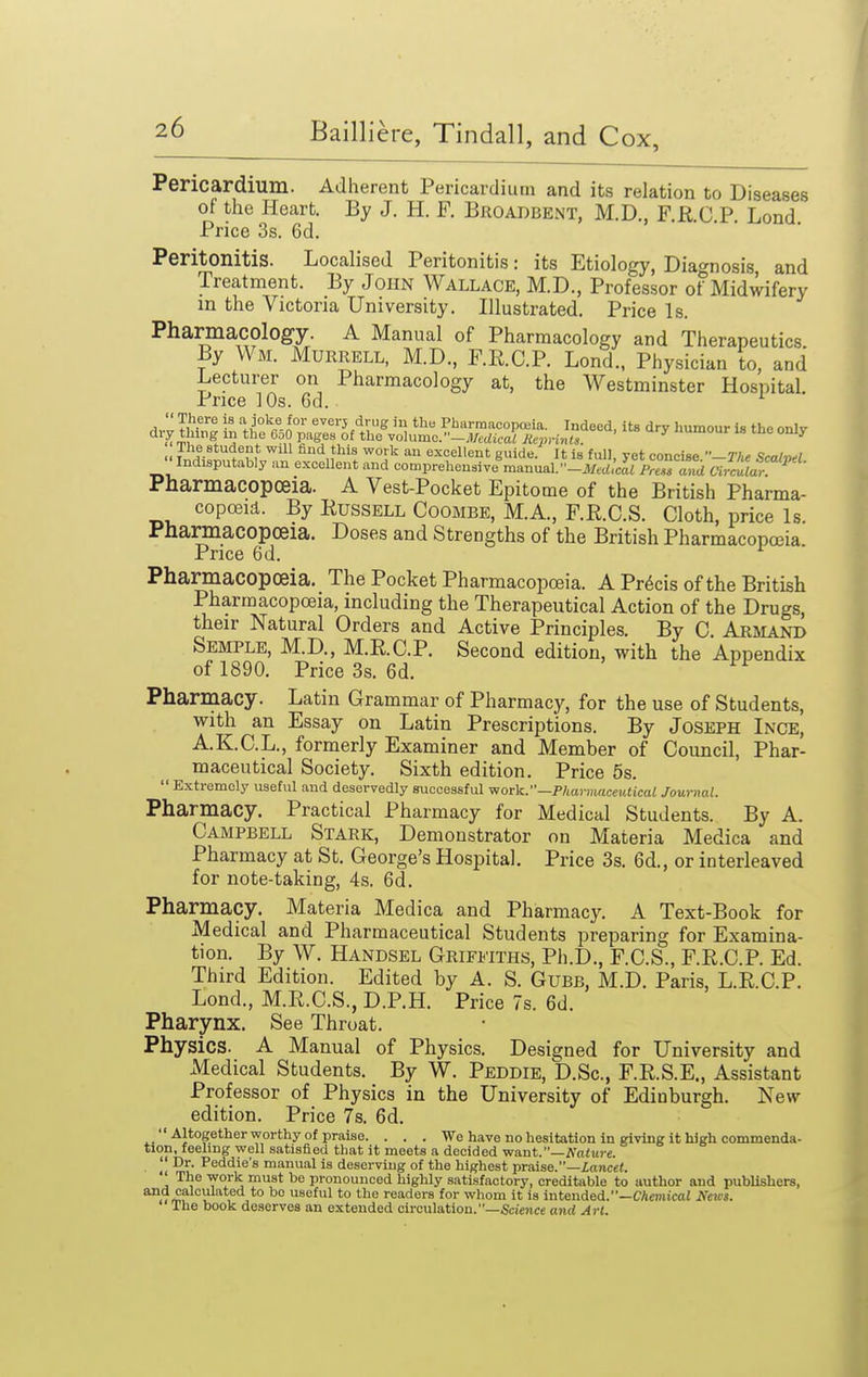 Pericardium. Adherent Pericardium and its relation to Diseases of the Heart. By J. H. F. Broadbent, M.D., F.R.C P Lond Price 3s. 6d. Peritonitis. Localised Peritonitis: its Etiology, Diagnosis and Treatment. By John Wallace, M.D., Professor of Midwifery in the Victoria University. Illustrated. Price Is. Pharmacology. A Manual of Pharmacology and Therapeutics. By Wm. Murrell, M.D., F.R.C.P. Lond.. Physician to, and Lecturer on Pharmacology at, the Westminster Hospital. Price 10s. 6d. ^ Pharmacopoeia. A Vest-Pocket Epitome of the British Pharma- copoeid. By Russell Coombe, M.A., F.R.C.S. Cloth, price Is. Pharmacopoeia. Doses and Strengths of the British Pharmacopoeia Price 6d. Pharmacopoeia. The Pocket Pharmacopoeia. A Precis of the British Pharmacopoeia, including the Therapeutical Action of the Drugs, their Natural Orders and Active Principles. By C. Armand Semple, M.D., M.R.C.P. Second edition, with the Appendix of 1890. Price 3s. 6d. Pharmacy. Latin Grammar of Pharmacy, for the use of Students, with an Essay on Latin Prescriptions. By Joseph Inge, A.K.C.L., formerly Examiner and Member of Council, Phar- maceutical Society. Sixth edition. Price 5s.  Extremely useful and deservedly successful work.—Pharmaceutical Journal. Pharmacy. Practical Pharmacy for Medical Students. By A. Campbell Stark, Demonstrator on Materia Medica and Pharmacy at St. George's Hospital. Price 3s. 6d., or interleaved for note-taking, 4s. 6d. Pharmacy. Materia Medica and Pharmacy. A Text-Book for Medical and Pharmaceutical Students preparing for Examina- tion. By W. Handsel Griffiths, Ph.D., F.C.S., F.R.C.P. Ed. Third Edition. Edited by A. S. Gubb, M.D. Paris, L.R.C.P. Lond., M.R.C.S., D.P.H. Price 7s. 6d. Pharynx. See Throat. Physics. A Manual of Physics. Designed for University and Medical Students. By W. Peddie, D.Sc, F.R.S.E., Assistant Professor of Physics in the University of Edinburgh. New edition. Price 7s. 6d.  Altogether worthy of praise. . . . We have no hesitation in giving it high commenda- tion, feeling well satisfied that it meets a decided want.—Nature. '• Dr. Peddie's manual is deserving of the highest praise.—Lancet. The -work must be pronounced highly satisfactory, creditable to author and publishers, *°<'7m? \1 *° ^° 8<^^1 to tlie readers for whom it is intended.—CAmicai News. The book deserves an extended circulation.—Science and Art.