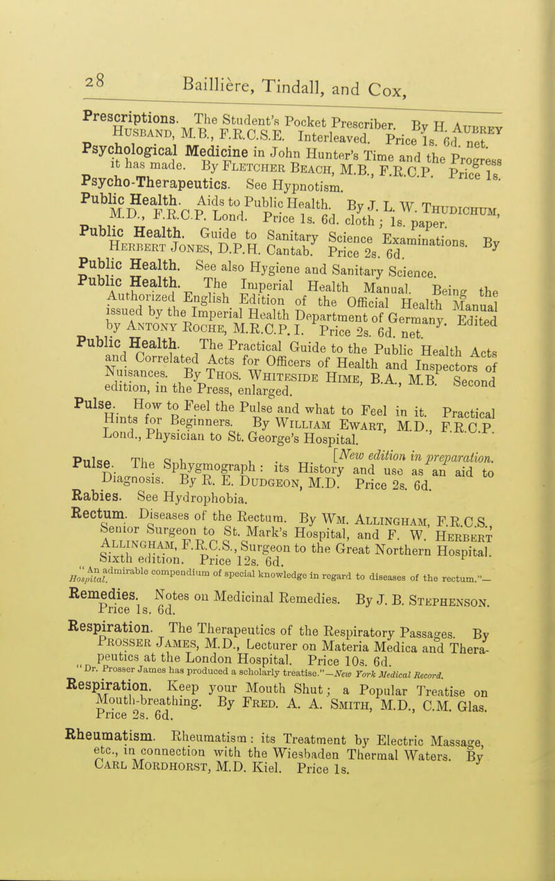 Prescriptions The Student's Pocket Prescriber. By H Att«ri.v Husband, M.B., F.RC.S.E. Interleaved. Pricf Is 6d npf Psychological Medicine in John Hunter's Time and the ProLs It has made. By Fletcher Beach, M.B., F.R C P vZf Z Psycho-Therapeutics. See Hypnotism ' '  Public HeaUh. Aids to Public Health By J. L. W. Thudichum, J^.KO.F. Lond. Pnce Is. 6d. cloth; Is. paper rubhc Health. Guide to Sanitary Scienre Fvami^of -d Herbert Jones, D.P.H. Cantab.^ Price 2s. ed ''' Pubhc Health. See also Hygiene and Sanitary Science Public Health. The Imperial Health Manual. Being the Authomed English Edition of the Official Health Manual issued by the Imperial Health Department of Germany Edited by Antony Roche, M.R.C.P. I. Price 2s. 6d net Public Health. The Practical Guide to the Public Health Acts and Correlated Acts for Officers of Health and Inspelrs o Nuisances. By Thos. Whiteside Hime, B.A., J Second edition, in the Press, enlarged. Pulse. How to Feel the Pulse' and what to Feel in it. Practical Hints for Beginners. By William Ewart, M.D., FRCP Load., Physician to St. George's Hospital.  Pnlco TU^ Q u , . „ [^ew edition in preparation. n;. J Sphygmograph : its History and use as an aid to Diagnosis. By R. E. Dudgeon, M.D. Price 2s. 6d. Rabies. See Hydrophobia. Rectum. Diseases of the Rectum. By Wm. Allingham, PRCS iXrl'l'JTp P Mark's Hospital, and F. W. Herbert Allingham. F.RC.S., Surgeon to the Great Northern Hospital tsixth edition. Price 12s. 6d J^o^A^fcompeadium of special knowledge in regard to diseases of the rectum.- Remedies. Notes ou Medicinal Remedies. By J. B. Stephenson -rrice Is. 6d. Respiration. The Therapeutics of the Respiratory Passages By Prosser James, M.D., Lecturer on Materia Medica and Thera- peutics at the London Hospital. Price 10s 6d  Dr. Prosser James has produced a scholarly treatise.-.Ve«, York Medical Record. Respiration. Keep your Mouth Shut; a Popular Treatise on Mouth-breathing. By Fred. A. A. Smith, M.D., CM. Glas Pnce 2s. 6d. Rheumatism. Rheumatism: its Treatment by Electric Massa<^e etc., in connection with the Wiesbaden Thermal Waters. By Carl Mordhorst, M.D. Kiel. Price Is