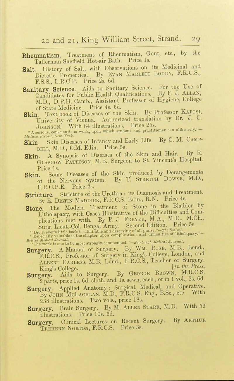 Rheumatism. Treatment of Rheumatism, Gout, etc., by the Tallerman-Sheffield Hot-air Bath. Price Is. Salt History of Salt, with Observations on its Medicinal and Dietetic Properties. By EVAN Marlett Boddy, F.KC.b., F.S.S., L.R.C.P. Price 2s. 6d. Sanitary Science. Aids to Sanitary Science. For the Use of Candidates for Public Health Qualifications. By F. J. Allan, M.D., D.P.H. Camb., Assistant Professor of Hygiene, College of State Medicine. Price 4s. 6d. Skin. Text-book of Diseases of the Skin. By Professor Kaposi, University of Vienna. Authorized translation by Dr. J. C. Johnson. With 84 illustrations. Price 25s. A serious, conscientious work, upon which student and practitioner can alike rely. - Mtdkal Record, Kew York. r\ hit n Skin. Skin Diseases of Infancy and Early Life. By 0. M. Camp- bell, M.D., CM. Edin. Price 5s. Skin. A Synopsis of Diseases of the Skin and Hair. By E. Glasgow Patteson, M.B., Surgeon to St. Vincents Hospital. Pric6 Is Skin. Some Diseases of the Skin produced by Derangements of the Nervous System. By T. Stretch Dowse, M.D., F.R.C.P.E. Price 2s. Stricture. Stricture of the Urethra : its Diagnosis and Treatment. By E. DiSTiN Maddiok, F.E.O.S. Edin., R.N. Price 4s. Stone The Modern Treatment of Stone in the Bladder by Litholapaxy, with Cases Illustrative of the Difficulties and Com- plications met with. By P. J. Freyer, M.A., MI)., M.Ch., fcjurg Lieut.-Col. Bengal Army. Second Edition. Price 5s. Dr. Fi ejer's little book is admirable and deserving of all V^^^^'-Thc Especially valuable is the chapter upon complications and difficulties of litholapaxy. - wo^'ifonrto be most strongly commended.-£-i»,6ar,ft Medical Journal. Sura-ery. A Manual of Surgery. By Wm. Rose, M.B. Lond., F R C S , Professor of Surgery in King's College, London, and Albert Carless, M.B. Lond., F.R.C.S., Teacher of Surgery. King's College. ^^^^ Surgery. Aids' to Surgery. By George Brown, M.R.C S. 2 parts, price Is. 6d. cloth, and Is. sewn, each; or m 1 vol, 2s. bd. Surfferv. Applied Anatomy: Surgical, Medical, and Operative. By John McLachlan, M.D., F.R.C.S. Eng., B.Sc, etc. With 2.38 illustrations. Two vols., price 18s. Surgery. Brain Surgery. By M. Allen Starr, M.D. With 59 illustrations. Price 10s. 6d. Surgery. Clinical Lectures on Recent Surgery. By Arthur Trehern Norton, F.R.C.S. Price 3s.