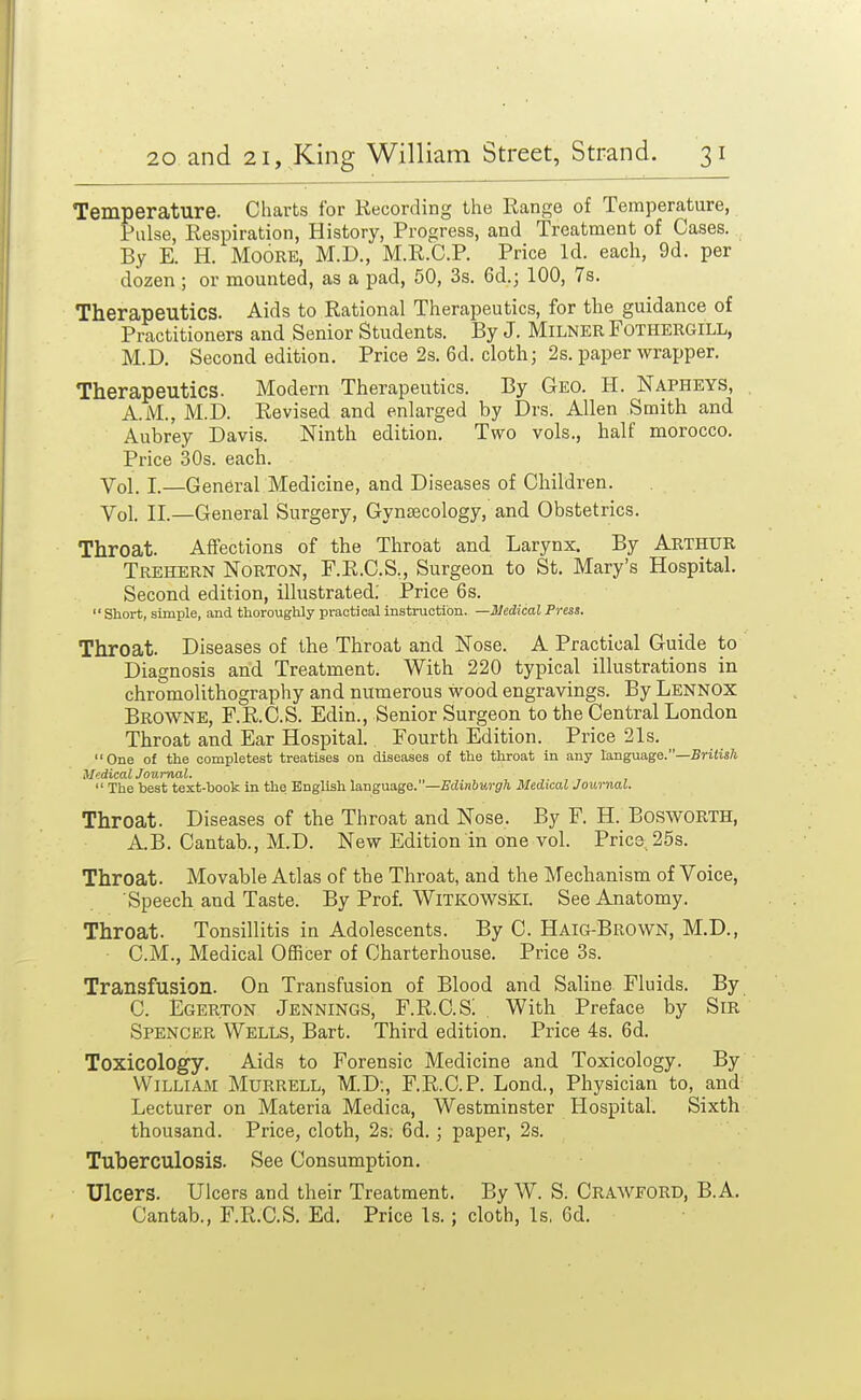 Temperature. Charts for Recording the Range of Temperature, Pulse, Respiration, History, Progress, and Treatment of Cases. By E. H. Moore, M.D., M.R.C.P. Price Id. each, 9d. per dozen ; or mounted, as a pad, 50, 3s. 6d.; 100, 7s. Therapeutics. Aids to Rational Therapeutics, for the guidance of Practitioners and Senior Students. By J. MiLNER FOTHERGILL, M.D. Second edition. Price 2s. 6d. cloth; 2s. paper wrapper. Therapeutics. Modem Therapeutics. By Geo. H. Napheys, A.M., M.D. Revised and enlarged by Drs. Allen Smith and Aubrey Davis. Ninth edition. Two vols., half morocco. Price 30s. each. Vol.1.—General Medicine, and Diseases of Children. Vol. II.—General Surgery, Gynaecology, and Obstetrics. Throat. Affections of the Throat and Larynx. By ARTHUR Trehern Norton, F.R.C.S., Surgeon to St. Mary's Hospital. Second edition, illustrated; Price 6s.  Short, simple, and thoroughly practical instruction. —Medical Press. Throat. Diseases of the Throat and Nose. A Practical Guide to Diagnosis and Treatment. With 220 typical illustrations in chromolithography and numerous wood engravings. By Lennox Browne, F.R.C.S. Edin., Senior Surgeon to the Central London Throat and Ear Hospital. Fourth Edition. Price 21s. One of the completest treatises on diseases of the throat in any language.—5ri«is/i Medical Journal.  The best text-book in the English laugaage.—Edinburgh Medical Journal. Throat. Diseases of the Throat and Nose. By F. H. BoswORTH, A.B. Cantab., M.D. New Edition in one vol. Price 25s. Throat. Movable Atlas of the Throat, and the Mechanism of Voice, Speech and Taste. By Prof. Witkowski. See Anatomy. Throat. Tonsillitis in Adolescents. By C. Haig-Brown, M.D., CM., Medical Officer of Charterhouse. Price 3s. Transfusion. On Transfusion of Blood and Saline Fluids. By C. Egerton Jennings, F.R.C.S! . With Preface by Sir Spencer Wells, Bart. Third edition. Price 4s. 6d. Toxicology. Aids to Forensic Medicine and Toxicology. By William Murrell, M.D;, F.R.C.P. Lond., Physician to, and Lecturer on Materia Medica, Westminster Hospital. Sixth thousand. Price, cloth, 2s; 6d.; paper, 2s. Tuberculosis. See Consumption. Ulcers. Ulcers and their Treatment. By W. S. CRAWFORD, B.A, Cantab., F.R.C.S. Ed. Price Is.; cloth. Is, Cd,
