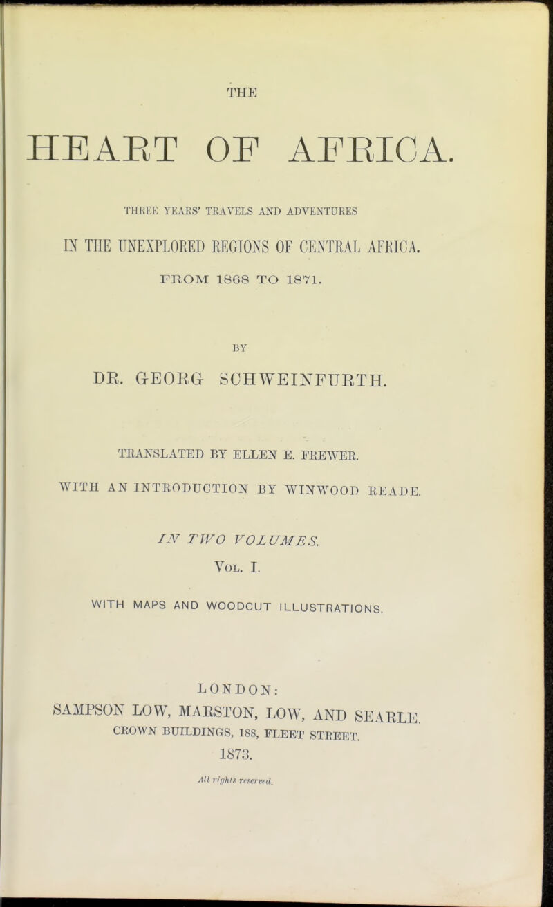 THE HEAET OF AFEICA. THREE YEARS' TRAVELS AND ADVENTURES m THE UNEXPLORED REGIONS OF CENTRAL AFRICA. FROM 1868 TO 1871. BY DR. GEOEa SOHWEINFUETH. TEANSLATED BY ELLEN E. EEEWEE. WITH AN INTEODUCTION BY WINWOOD EEADE. AV TIVO VOLUMES. Vol. I. WITH MAPS AND WOODCUT ILLUSTRATIONS. LONDON: SAMPSON LOW, MARSTON. LOW, AND SEARLE. CKOWN BUILDINGS, 188, FLEET STREET. 1873. All rights nserved.