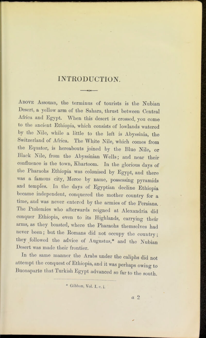 INTRODUCTION. KX Above Assouan, the terminus of tourists is the Nubian Desert, a yellow arm of the Sahara, thrust between Central Africa and Egypt. When this desert is crossed, you come to the ancient Ethiopia, which consists of lowlands watered by the Nile, while a little to the left is Abyssinia, the Switzerland of Africa. The White Nile, which comes from the Equator, is hereabouts joined by the Blue Nile, or Black Nile, from the Abyssinian Wells; and near their confluence is the town, Khartoom. In the glorious days of the Pharaohs Ethiopia was colonised by Egypt, and there was a famous city, Meroe by name, possessing pyramids and temples. In the days of Egyptian decline Ethiopia became independent, conquered the mother country for a time, and was never entered by the armies of the Persians. The Ptolemies who afterwards reigned at Alexandria did conquer Ethiopia, even to its Highlands, carrying their arms, as they boasted, where the Pharaohs themselves had never been; but the Eomans did not occupy the country; they followed the advice of Augustus,* and the Nubian Desert was made their frontier. In the same manner the Arabs under the caliphs did not attempt the conquest of Ethiopia, and it was perhaps owing to Buonaparte that Turkish Egypt advanced so far to the south. * Gibbon, Vol. I. c. i. a 2