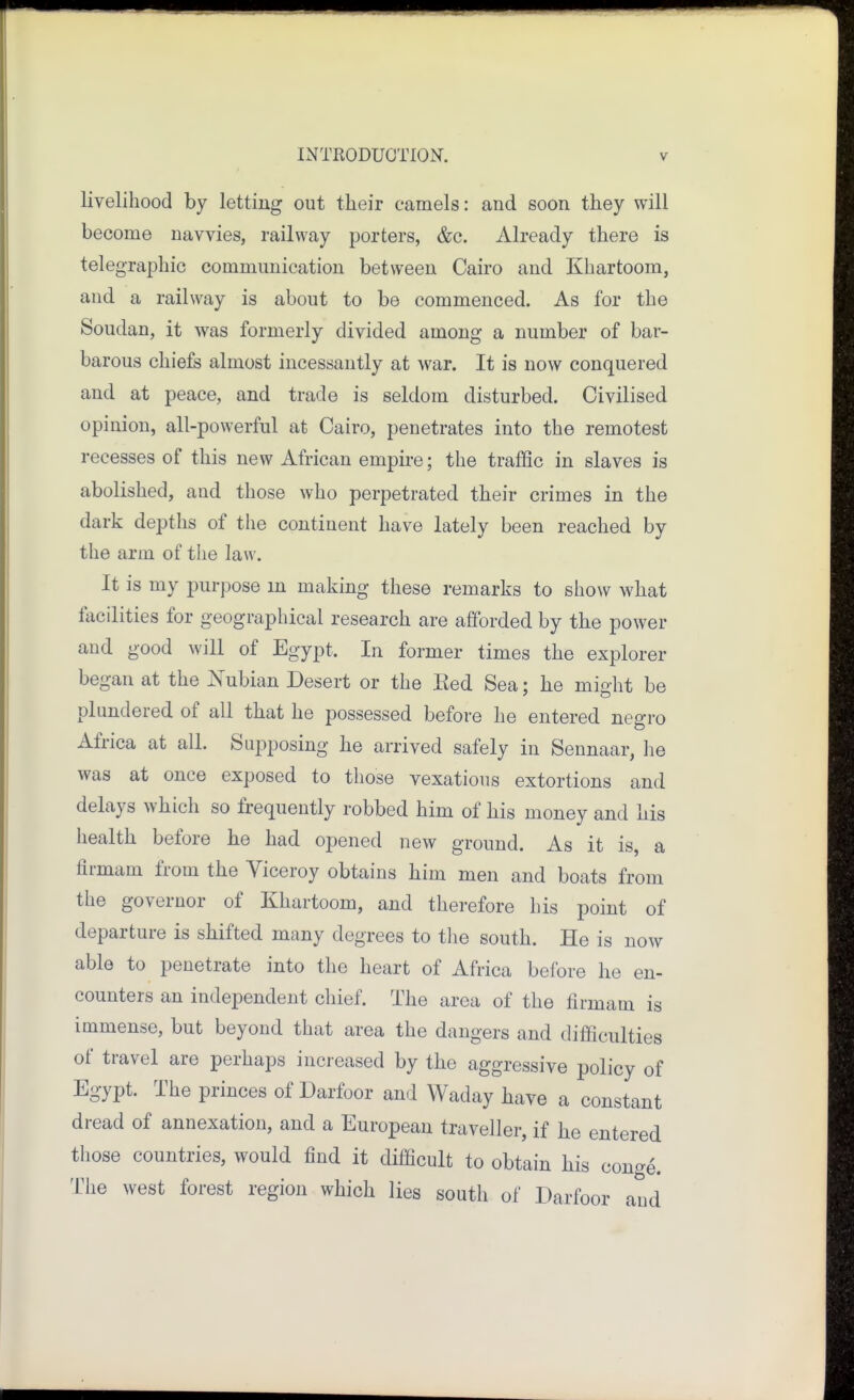 livelihood by letting out their camels: and soon they will become navvies, railway porters, &c. Already there is telegraphic communication between Cairo and Khartoom, and a railway is about to be commenced. As for the Soudan, it was formerly divided among a number of bar- barous chiefs almost incessantly at war. It is now conquered and at peace, and trade is seldom disturbed. Civilised opinion, all-powerful at Cairo, penetrates into the remotest recesses of this new African empire; the traffic in slaves is abolished, and those who perpetrated their crimes in the dark depths of the continent have lately been reached by the arm of the law. It is my purpose m making these remarks to show what facilities for geographical research are afforded by the power and good will of Egypt. In former times the explorer began at the Kubian Desert or the Eed Sea: he miaht be plundered of all that he possessed before he entered negro Africa at all. Supposing he arrived safely in Sennaar, he was at once exposed to those vexations extortions and delays which so frequently robbed him of his money and his health before he had opened new ground. As it is, a flrmam from the Viceroy obtains him men and boats from the governor of Khartoom, and therefore his point of departure is shifted many degrees to the south. He is now able to penetrate into the heart of Africa before he en- counters an independent chief. The area of the firmam is immense, but beyond that area the dangers and difficulties of travel are perhaps increased by the aggressive policy of Egypt. The princes of Darfoor and Waday have a constant dread of annexation, and a European traveller, if he entered those countries, would find it difficult to obtain his conge. The west forest region which lies south of Darfoor and