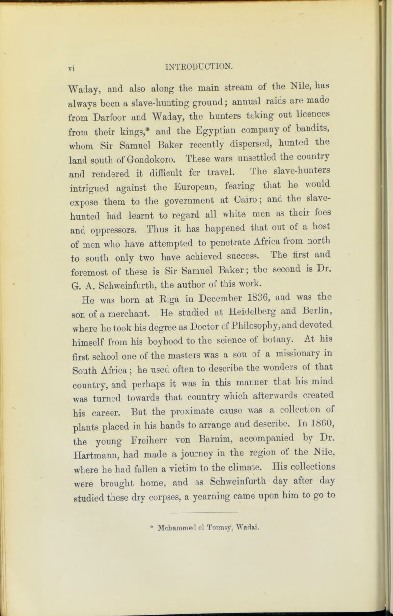 Waday, and also along the main stream of the Nile, has always been a slave-hunting ground ; annual raids are made from Darfoor and Waday, the hunters taking out licences from their kings,* and the Egyptian company of bandits, whom Sir Samuel Baker recently dispersed, hunted the land south of Gondokoro. These wars unsettled the country and rendered it difBcult for travel. The slave-hunters intrigued against the European, fearing that he would expose them to the government at Cairo; and the slave- hunted had learnt to regard all white men as their foes and oppressors. Thus it has happened that out of a host of men who have attempted to penetrate Africa from north to south only two have achieved success. The first and foremost of these is Sir Samuel Baker; the second is Dr. G. A. Schweinfurth, the author of this work. He was born at Riga in December 1836, and was the son of a merchant. He studied at Heidelberg and Berlin, where he took his degree as Doctor of Philosophy, and devoted himself from his boyhood to the science of botany. At his first school one of the masters was a son of a missionary in South Africa ; he used often to describe the wonders of that country, and perhaps it was in this manner that his mind was turned towards that country which afterwards created his career. But the proximate cause was a collection of plants placed in his hands to arrange and describe. In 1860, the young Freiherr von Barnim, accompanied by Dr. Hartmann, had made a journey in the region of the Nile, where he had fallen a victim to the climate. His collections were brought home, and as Schweinfurth day after day studied these dry corpses, a yearning came upon him to go to * Mohammerl el Tonnsy, Wadai.