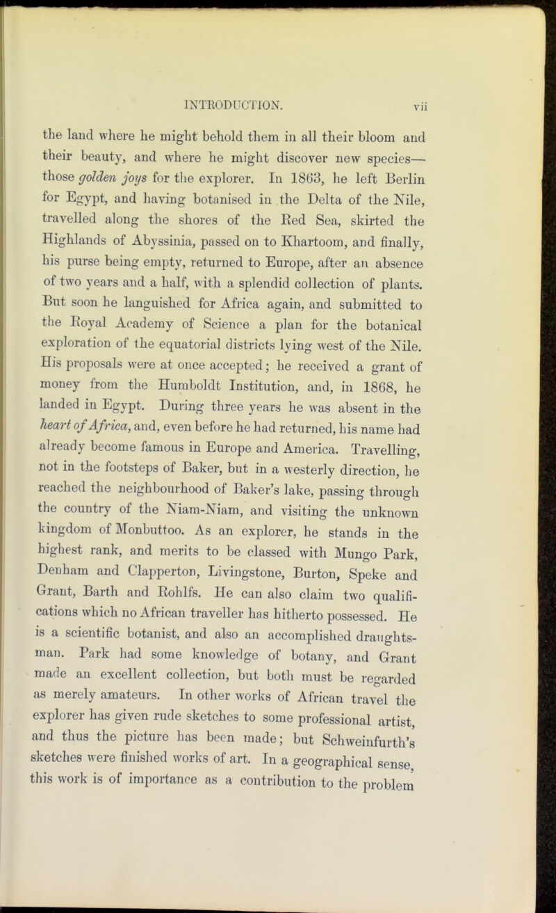 the land where he might behold them in all their bloom and their beauty, and where he might discover new species— those golden joys for the explorer. In 1863, he left Berlin for Egypt, and Jiaving botanised in the Delta of the Nile, travelled along the shores of the Red Sea, skirted the Highlands of Abyssinia, passed on to Khartoom, and finally, his purse being empty, returned to Europe, after an absence of two years and a half, with a splendid collection of plants. But soon he languished for Africa again, and submitted to the Eoyal Academy of Science a plan for the botanical exploration of the equatorial districts lying west of the Nile. His proposals were at once accepted; he received a grant of money from the Humboldt Institution, and, in 1868, he landed in Egypt. During three years he was absent in the heart of Africa, and, even before he had returned, his name had already become famous in Europe and America. Travelling, not in the footsteps of Baker, but in a westerly direction, he reached the neighbourhood of Baker's lake, passing through the country of the Niam-Niam, and visiting the unknown kingdom of Monbuttoo. As an explorer, he stands in the highest rank, and merits to be classed with Mungo Park, Denham and Clapperton, Livingstone, Burton, Speke and Grant, Barth and Rohlfs. He can also claim two qualifi- cations which no African traveller has hitherto possessed. He is a scientific botanist, and also an accomplished draughts- man. Park had some knowledge of botany, and Grant made an excellent collection, but both must be regarded as merely amateurs. In other works of African travel the explorer has given rude sketches to some professional artist and thus the picture has been made; but Scliweinfurth's sketches were finished works of art. In a geographical sense this work is of importance as a contribution to the problem