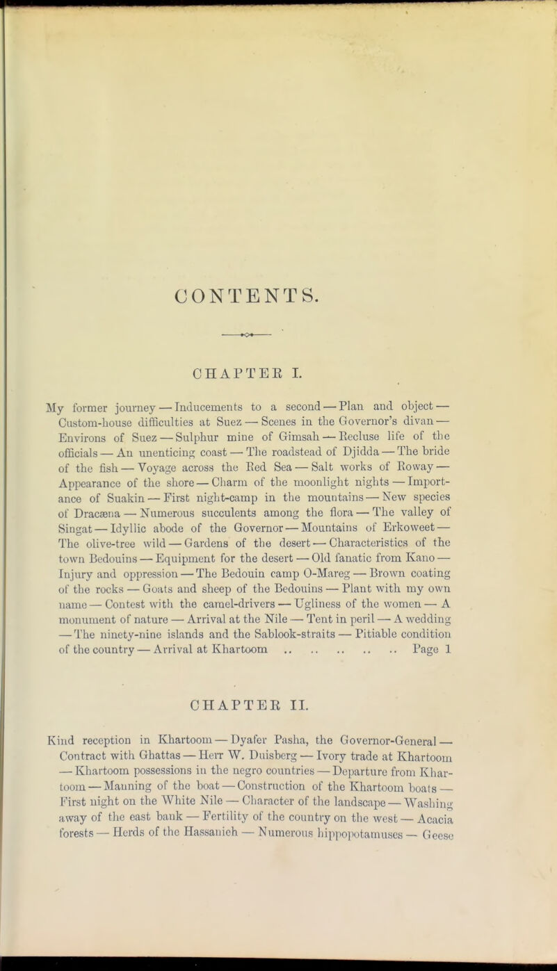 CONTENTS. CHAPTEE L My former journey — Inducements to a second — Plan and object — Custom-house difficulties at Suez—'Scenes in the Governor's divan — Environs of Suez — Sulphur mine of Gimsah — Recluse life of the officials — An unenticing coast — The roadstead of Djidda — The bride of the fish — Voyage across the Red Sea — Salt works of Rovvay — Appearance of the shore — Charm of the moonlight nights — Import- ance of Suakin — First night-camp in the mountains — New species of Dracaena — Numerous succulents among the flora — The valley of Singat — Idyllic abode of the Governor — Mountains of Erkoweet — The olive-tree wild — Gardens of the desert — Characteristics of the town Bedouins — Equipment for the desert — Old fanatic from Kano — Injury and oppression — The Bedouin camp 0-Mareg — Brown coating of the rocks — Goats and sheep of the Bedouins — Plant with my own name — Contest with the camel-drivers — Ugliness of the women— A monument of nature — Arrival at the Nile — Tent in peril — A wedding — The ninety-nine islands and the Sab look-straits — Pitiable condition of the country — Arrival at Khartoom Page 1 CHAPTER II. Kind reception in Khartoom — Dyafer Pasha, the Governor-General — Contract with Ghattas — Herr W. Duisberg — Ivory trade at Khartoom — Khartoom possessions in the negro countries — Departure from Khar- toom— Manning of the boat — Construction of the Khartoom boats First uight on the White Nile — Character of the landscape — Washing away of the east bank — Fertility of the country on the west — Acacia forests — Herds of the Hassanieh — Numerous hippopotamuses — Geese