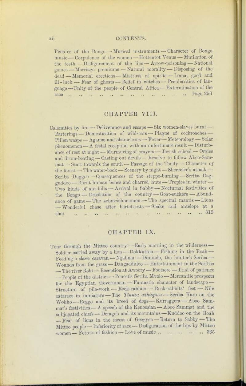 Penates of the Bongo — Musical instruments — Character of Bongo music — Corpulence of the women— Hottentot Venus — Mutilation of the teeth — Disfigurement of the lips—Arrow-poisoning — National games — Marriage premiums — Natural morality — Disposing of the dead — Memorial erections—Mistrust of spirits — Loma, good and ill - luck — Fear of ghosts — Belief in witches — Peculiarities of lan- guage—Unity of the people of Central Africa — Extermination of the race Page 256 CHAPTEE VIII. Calamities by fire — Deliverance and escape — Six women-slaves burnt — Barterings — Domestication of wild-cats — Plague of cockroaches — Pillen wasps — Agamaj and chameleons — Fever— Meteorology — Solar phenomenon — A festal reception with an unfortunate result — Disturb- ance of rest at night — Murmuring of prayers — Jewish school — Orgies and drum-beating — Casting out devils — Eesolve to follow Aboo-Sam- niat — Start towards the south — Passage of the Tondy — Character of the forest —■ The water-bock — Scenery by night — Shereefee's attack — Seriba Duggoo — Consequences of the steppe-burning — Seriba Dag- guddoo — Burnt human bones and charred huts — Tropics in winter — Two kinds of ant-hills — Arrival in Sabby — Nocturnal festivities of the Bongo — Desolation of the country — Goat-suckers — Abund- ance of game — The zebra-ichneumon — The spectral mantis — Lions — Wonderful chase after hartebeests — Snake and antelope at a shot 315 CHAPTEE IX. Tour through the Mittoo country — Early morning in the wilderness — Soldier carried away by a lion — Dokkuttoo — Fishing in the Eoah — Feeding a slave caravan — Ngahma — Dimindo, the hunter's Seriba — Wounds from the grass — Dangadduloo — Entertainment in the Seribas The river Eohl — Reception at Awoory — Footsore — Trial of patience People of the district—Poncet's Seriba Mvolo — Mercantile prospects for the Egyptian Government — Fantastic character of landscape — Structure of pile-work — Kock-rabbits — Rock-rabbits' feet — Nile cataract in miniature — The Tinnea cethiopica — Seriba Karo on the Wohko — Reggo and its breed of dogs — Kurraggera — Aboo Sam- mat's festivities — A speech of the Kenoosian — Aboo Sammat and the subjugated chiefs — Deragoh and its mountains — Kuddoo on the Roah ]?ear of lions in the forest of Geegyee — Return to Sabby — The Mittoo people — Inferiority of race — Disfiguration of the lips by Mittoo women — Fetters of fashion — Love of music 365