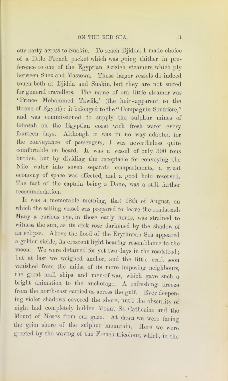 our party across to Siiakin. To reach Djidda, I made choice of a little French packet which was going thither in pre- ference to one of the Egyptian Azizieh steamers which ply between Suez and Massowa. These larger vessels do indeed touch both at Djidda and Suakin, but they are not suited for general travellers. The name of our little steamer was 'Prince Mohammed Tawfik,' (the heir - apparent to the throne of Egypt) : it belonged to the Compagnie Soufriere,'' and was commissioned to supply the sulphur mines of Gimsah on the Egyptian coast with fresh water every fourteen days. Although it was in no way adapted for the conveyance of passengers, I was nevertheless quite comfortable on board. It was a vessel of only 300 tons burden, but by dividing the receptacle for conveying the Nile water into seven separate compartments, a great economy of space was effected, and a good hold reserved. The fact of the captain being a Dane, was a still farther recommendation. It was a memorable morning, that 18th of August, on which the sailing vessel was prepared to leave the roadstead. Many a curious eye, in those early hours, was strained to witness the sun, as its disk rose darkened by the shadow of an eclipse. Above the flood of the Erythrfean Sea appeared a golden sickle, its crescent light bearing resemblance to the moon. We were detained for yet two days in the roadstead ; but at last we weighed anchor, and the little craft soon vanished from the midst of its more imposing neiglibours, the great mail ships and men-of-war, which gave sucli a bright animation to the anchorage. A refresliing breeze from the north-east carried us across the gulf. Ever deepen- ing violet shadows covered the shore, until the obscurity of night had completely hidden Mount St. Catherine and the Mount of Moses from our gaze. At dawn we were facino- the grim shore of the sulphur mountain. Here we were greeted by the waviiig of the French tricolour, whicli, in the