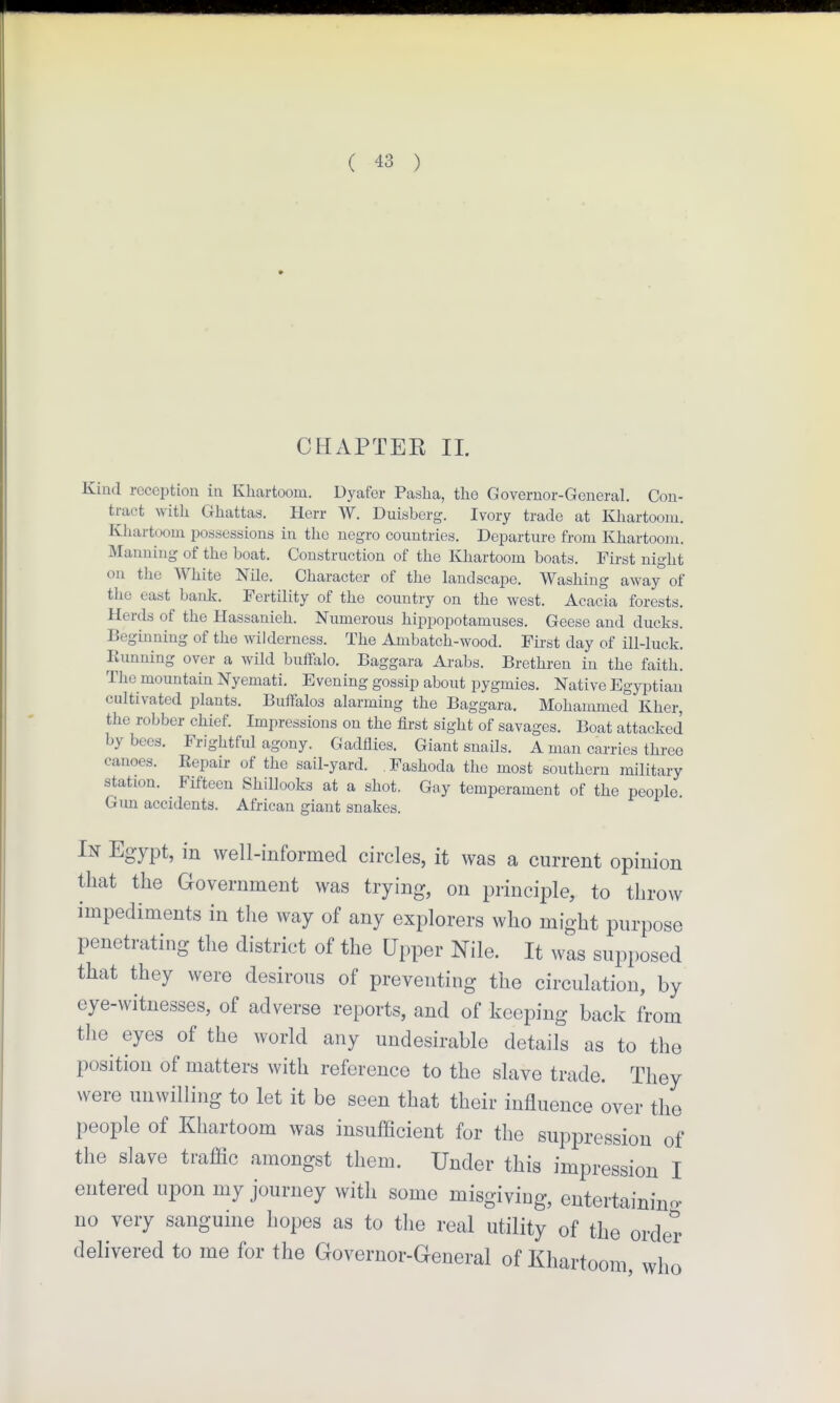 CHAPTER II. Kind reception in Khartoom. Dyafor Pasha, the Governor-General. Con- tract with Ghattas. Herr W. Duisberg. Ivory trade at Khartoom. Khartoom possessions in the negro countries. Departure from Khartoom. Manning of the boat. Construction of the Khartoom boats. First night on the White Nile. Character of the landscape. Washing away of the east bank. Fertility of the country on the west. Acacia forests. Herds of the Hassanieh. Numerous hippopotamuses. Geese and ducks. Beginning of the wilderness. The Ambatch-wood. First day of ill-luck. Running over a wild buifalo. Baggara Arabs. Brethren in the faith. The mountain Nyemati. Evening gossip about pygmies. Native Egyptian cultivated plants. Buifalos alarming the Baggara. Mohammed Kher, the robber chief. Impressions on the first sight of savages. Boat attacked by bees. Frightful agony. Gadflies. Giant snails. A man carries three canoes. Repair of the sail-yard. Fashoda the most southern military station. Fifteen Shillooks at a shot. Gay temperament of the people. Gim accidents. African giant snakes. In Egypt, in well-informed circles, it was a current opinion that the Government was trying, on principle, to throw impediments in the way of any explorers who might purpose penetrating the district of the Upper Nile. It was supposed that they were desirous of preventing the circulation, by eye-witnesses, of adverse reports, and of keeping back from the eyes of the world any undesirable details as to the position of matters with reference to the slave trade. They were unwilling to let it be seen that their influence over the people of Khartoom was insufiScient for the suppression of the slave traffic amongst them. Under this impression I entered upon my journey with some misgiving, entertainino- no very sanguine hopes as to the real utility of the order delivered to me for the Governor-General of Khartoom, who