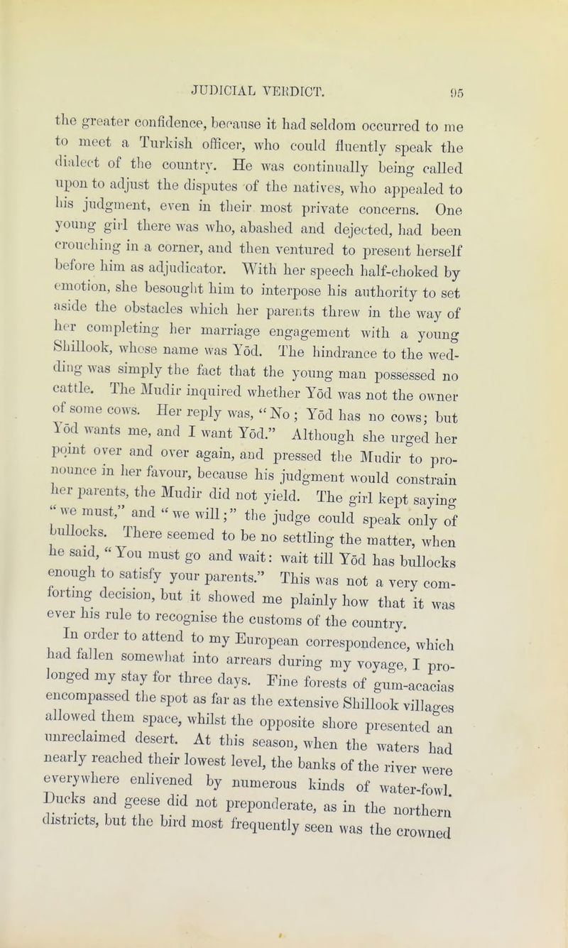 s JUDICIAL VERDICT. ()5 the greater confidence, because it had seldom occurred to me to meet a Turkish officer, who could fluently speak the dialect of the country. He was continually being called upon to adjust the disjDutes of the natives, who appealed to his judgment, even in their most private concerns. One young gill there was who, abashed and dejected, had been crouching in a corner, and then ventured to present herself before him as adjudicator. With her speech half-choked by emotion, she besought him to interpose his authority to set aside the obstacles which her parents threw in the way of her completing her marriage engagement with a youn^ Shillook, whose name was Yod. The hindrance to the wed ding was simply the fact that the young man possessed no cattle. The Mudir inquired whether Yod was not the owner of some cows. Her reply was, - No ; Yod has no cows; but Yod wants me, and I want Yod. Altliough she urged her pqmt over and over again, and pressed tlie Mudir to pro- nounce in her favour, because his judgment would constrain her parents, the Mudir did not yield. The girl kept sayin- we must, and we will; the judge could speak only of bullocks. There seemed to be no settling the matter, when he said, You must go and wait: wait till Yod has bullocks enough to satisfy your parents. This was not a very com- forting decision, but it showed me plainly how that it was ever his rule to recognise the customs of the country In order to attend to my European correspondence, which had fallen somewhat into arrears during my vovage, I pro- longed my stay for three days. Fine forests of gum-acacias encompassed the spot as far as the extensive Shillook villages allowed them space, whilst the opposite shore presented an unreclaimed desert. At this season, when the waters had nearly reached their lowest level, the banks of the river were evei7where enlivened by numerous kinds of water-fowl Ducks and geese did not preponderate, as in the northern districts, but the bird most frequently seen was the crowned