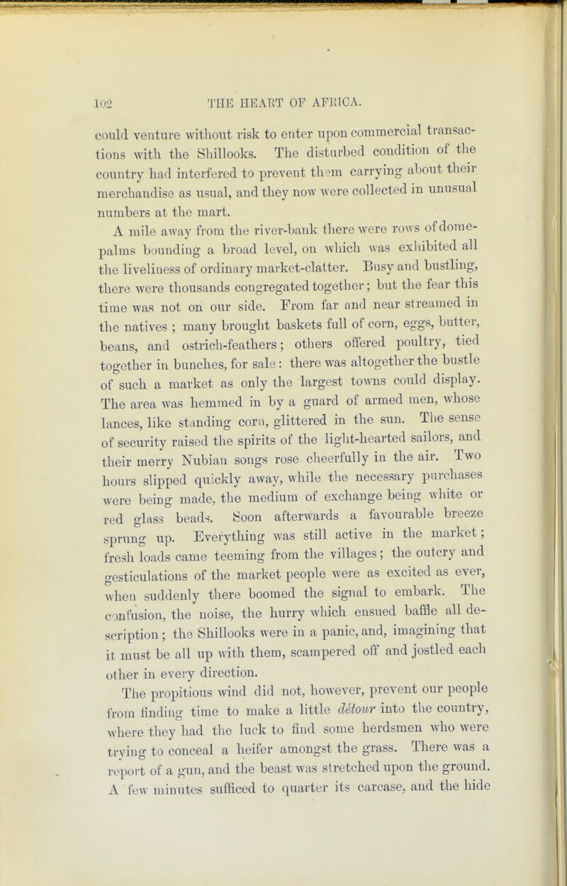could venture without risk to enter upon commercial transac- tions with the Sliillooks. The disturbed condition of the country had interfered to prevent th-m carrying about their merchandise as usual, and they now were collected in unusual numbers at the mart. A mile away from the river-bank there were rows of dome- palms bounding a broad level, on which was exliibited all the liveliness of ordinary market-clatter. Busy and bustling, there were thousands congregated together; but the fear this time was not on our side. From far and near streamed in the natives ; many brought baskets full of corn, eggs, butter, beans, and ostrich-feathers; others offered poultry, tied together in bunches, for sale : there was altogether the bustle of such a market as only the largest towns could display. The area was hemmed in by a guard of armed men, whose lances, like standing corn, glittered in the sun. Tlie sense of security raised the spirits of the light-hearted sailors, and their merry Nubian songs rose cheerfully in the air. Two hours slipped quickly away, while the necessary purchases were being made, the medium of exchange being white or red glass beads. iSoon afterwards a favourable breeze sprung up. Everything was still active in the market; fresh loads came teeming from the villages; the outcry and gesticulations of the market people were as excited as ever, when suddenly there boomed the signal to embark. The confusion, the noise, the hurry which ensued baffle all de- scription; the Shillooks were in a panic, and, imagining that it must be all up with them, scampered off and jostled each other in every direction. The propitious wind did not, however, prevent our people from finding time to make a little detour into the country, where they had the luck to find some herdsmen who were trying to conceal a heifer amongst the grass. There was a report of a gun, and the beast was stretched upon the ground. A few minutes sufficed to quarter its carcase, and the hide