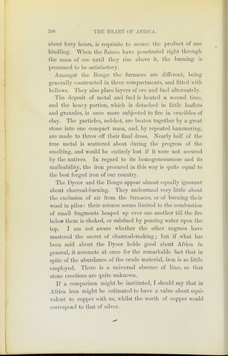 about forty hours, is requisite to secure the product of one kindling. When the flames have penetrated right through the mass of ore until they rise above it, the burning is presumed to be satisfactory. Amongst the Bongo the furnaces are different, being generally constructed in tliree compartments, and fitted with bellows. They also place layers of ore and fuel alternately. The deposit of metal and fuel is heated a second time, and the heavy portion, which is detached in little leaflets and granules, is once more subjected to fire in crucibles of clay. The particles, red-hot, are beaten together by a great stone into one compact mass, and, by repeated hammering, are made to throw off their final dross. Nearly half of the true metal is scattered about during the progress of the smelting, and would be entirely lost if it were not secured by the natives. In regard to its homogeneousness and its malleability, the iron procured in this way is quite equal to the best forged iron of our country. The Dyoor and the Bongo appear almost equally ignorant about charcoal-burning. They understand very little about the exclusion of air from the furnaces, or of burning their wood in piles: their science seems limited to the combustion of small fragments heaped up over one another till the fire below them is choked, or subdued by pouring water upon the top. I am not aware whether the other negroes have mastered the secret of charcoal-making; but if what has been said about the Dyoor holds good about Africa in general, it accounts at once for the remarkable fact that in spite of the abundance of the crude material, iron is so little employed. There is a universal absence of lime, so that stone erections are quite unknown. If a comparison might be instituted, I should say that in Africa iron might be estimated to have a value about equi- valent to copper with us, whilst the worth of copper would correspond to that of silver.