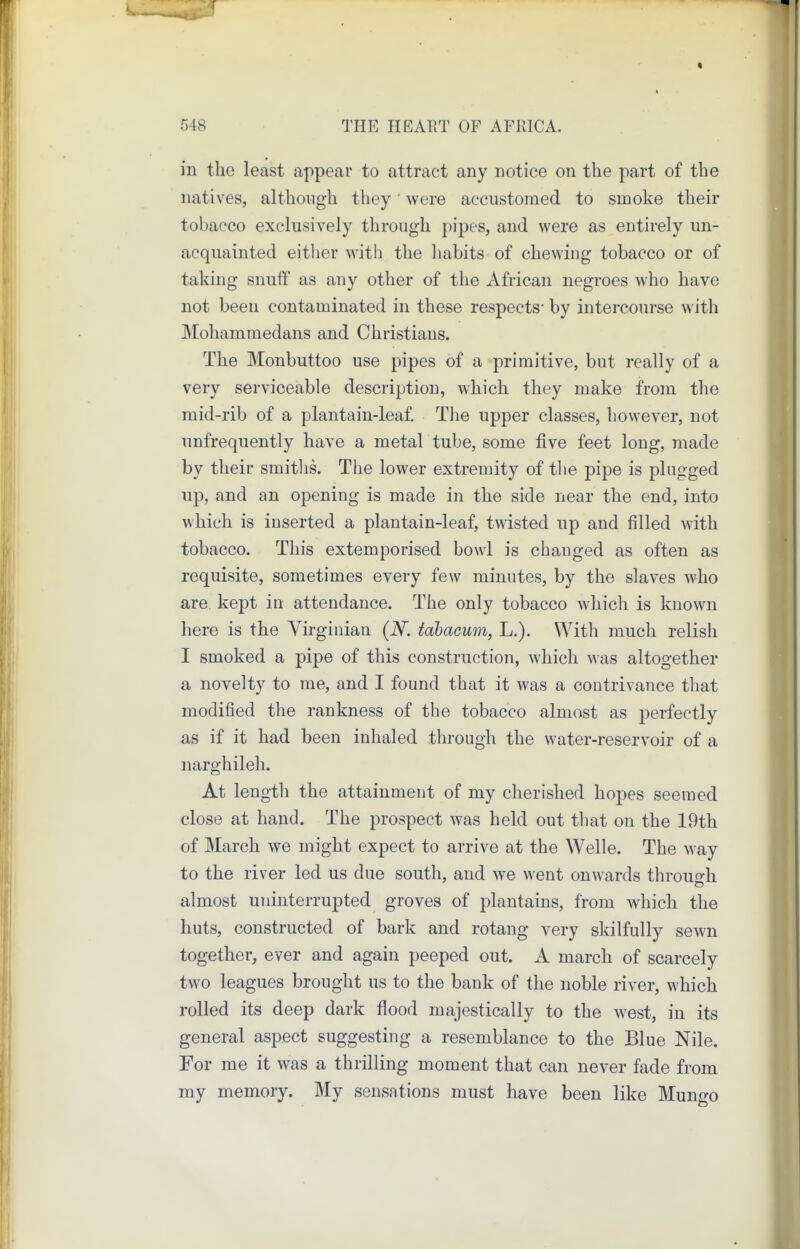 in the least appear to attract any notice on the part of the natives, although they • were accustomed to smoke their tobacco exclusively through pipes, and were as entirely un- acquainted eitlier with the habits of chewing tobacco or of taking snuff as any other of the African negroes who have not been contaminated in these respects* by intercourse with Mohammedans and Christians. The Monbuttoo use pipes of a primitive, but really of a very serviceable description, which they make from the mid-rib of a plantain-leaf. Tlie upper classes, however, not unfrequently have a metal tube, some five feet long, made by their smitlis. The lower extremity of tlie pipe is plugged up, and an opening is made in the side near the end, into which is inserted a plantain-leaf, twisted up and filled with tobacco. This extemporised bowl is changed as often as requisite, sometimes every few minutes, by the slaves who are. kept in attendance. The only tobacco which is known here is the Virginian (N. tabacum, L.). With much relish I smoked a pipe of this construction, which was altogether a novelty to me, and I found that it was a contrivance that modified the rankness of the tobacco almost as perfectly as if it had been inhaled through the water-reservoir of a narghileh. At length the attainment of my cherished hopes seemed close at hand. The prospect was held out that on the 19th of March we might expect to arrive at the Welle. The way to the river led us due south, and we went onwards through almost uninterrupted groves of plantains, from which the huts, constructed of bark and rotang very skilfully sewn together, ever and again peeped out. A march of scarcely two leagues brought us to the bank of the noble river, which rolled its deep dark flood majestically to the west, in its general aspect suggesting a resemblance to the Blue Nile. For me it was a thrilling moment that can never fade from my memory. My sensations must have been like Mungo
