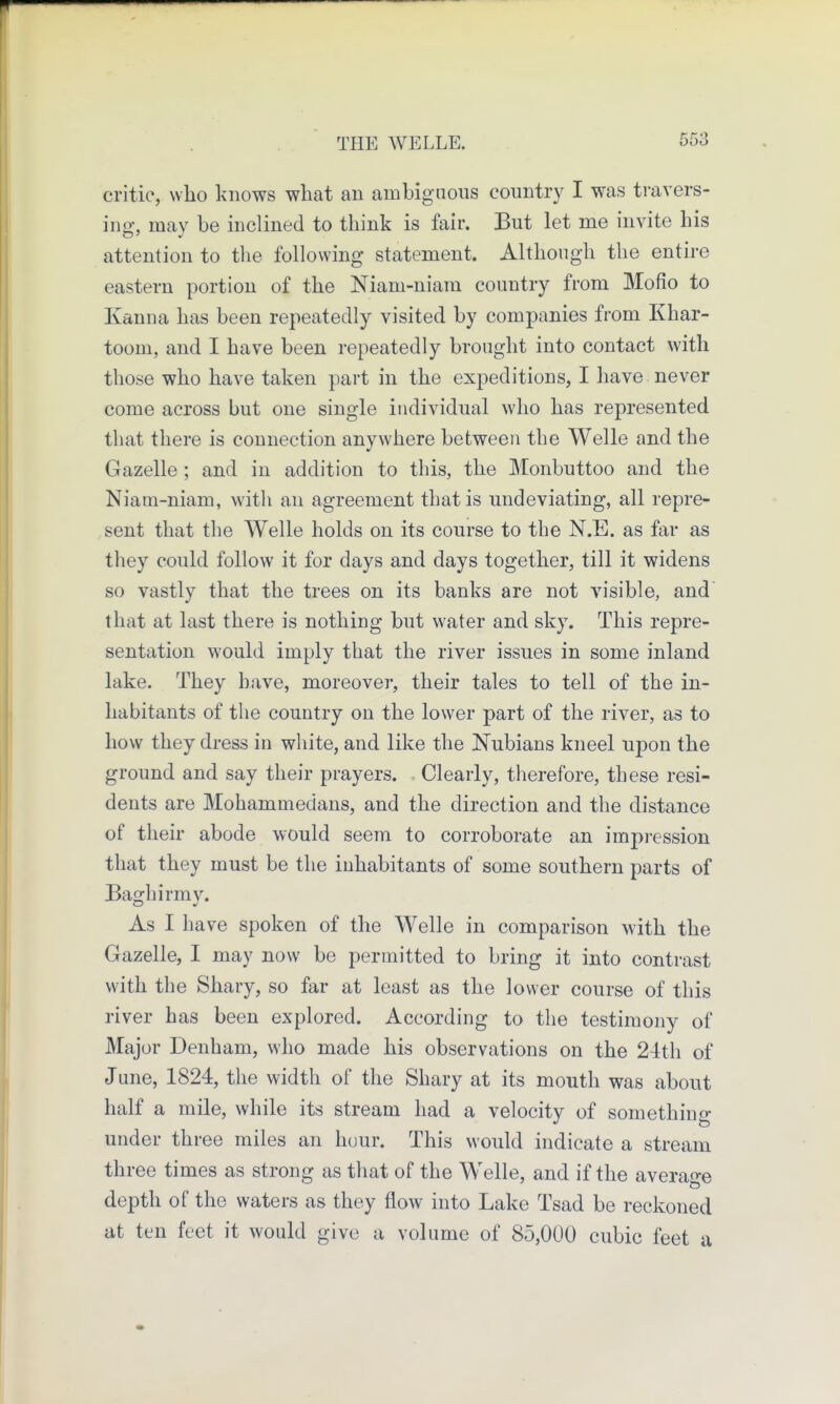 critic, who knows what an ambiguous country I was travers- ing, may be inclined to think is fair. But let me invite his attention to the following statement. Although the entire eastern portion of the Niam-niam country from Mofio to Kanna has been repeatedly visited by companies from Khar- toom, and I have been repeatedly brought into contact with those who have taken part in the expeditions, I have never come across but one single individual who has represented that there is connection anywhere between the Welle and the Gazelle ; and in addition to this, the Monbuttoo and the Niam-niam, with an agreement that is undeviating, all repre- sent that the Welle holds on its course to the N.E. as far as they could follow it for days and days together, till it widens so vastly that the trees on its banks are not visible, and' that at last there is nothing but water and sky. This repre- sentation would imply that the river issues in some inland lake. They have, moreover, their tales to tell of the in- habitants of the country on the lower part of the river, as to how they dress in white, and like the Nubians kneel upon the ground and say their prayers. Clearly, therefore, these resi- dents are Mohammedans, and the direction and the distance of their abode would seem to corroborate an impression that they must be the inhabitants of some southern parts of Bao:hirmv. As I have spoken of the Welle in comparison with the Gazelle, I may now be permitted to bring it into contrast with the Shary, so far at least as the lower course of this river has been explored. According to the testimony of Major Denham, who made his observations on the 24th of June, 1824, the width of the Shary at its mouth was about half a mile, while its stream had a velocity of something under three miles an hour. This M'ould indicate a stream three times as strong as that of the Welle, and if the average depth of the waters as they flow into Lake Tsad be reckoned at ten feet it would give a volume of 85,000 cubic feet a