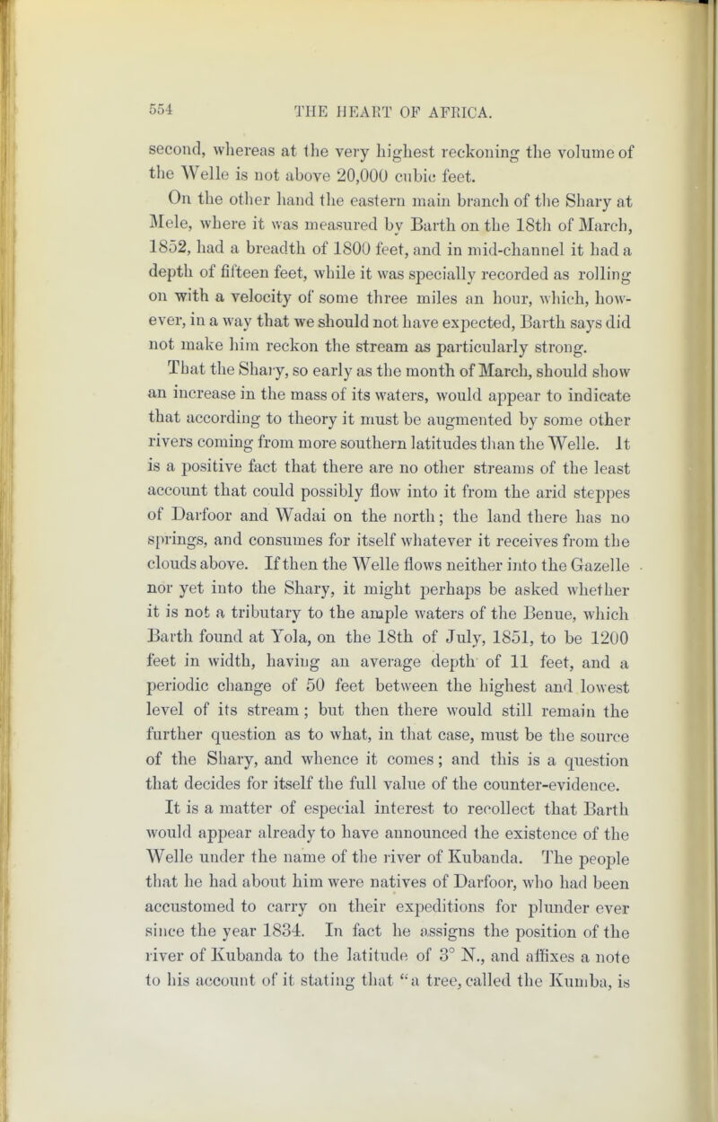 second, wliereas at the very highest reckoning the volume of the Welle is not above 20,000 cubic feet. On the other liand the eastern main branch of the Shary at Mele, where it was measured bv Barth on the 18th of March, 1852, had a breadth of 1800 feet, and in mid-channel it had a depth of fifteen feet, while it was specially recorded as rolling on with a velocity of some three miles an hour, which, how- ever, in a way that we should not have expected, Barth says did not make him reckon the stream as particularly strong. That theSharv, so early as the month of March, should show an increase in the mass of its waters, would appear to indicate that according to theory it must be augmented by some other rivers coming from more southern latitudes than the Welle. It is a positive fact that there are no other streams of the least account that could possibly flow into it from the arid steppes of Darfoor and Wadai on the north; the land there has no springs, and consumes for itself whatever it receives from the clouds above. If then the Welle flows neither into the Gazelle nor yet into the Shary, it might perhaps be asked whether it is not a tributary to the ample waters of the Benue, which Barth found at Tola, on the 18th of July, 1851, to be 1200 feet in width, having an average depth of 11 feet, and a periodic change of 50 feet between the highest and lowest level of its stream; but then there would still remain the further question as to what, in that case, must be the source of the Shary, and whence it comes; and this is a question that decides for itself the full value of the counter-evidence. It is a matter of especial interest to recollect that Barth would appear already to have announced the existence of the Welle under the name of the river of Kubanda. The people that he had about him were natives of Darfoor, who had been accustomed to carry on their expeditions for plunder ever since the year 1834. In fact he assigns the position of the river of Kubanda to the latitude of 3° N., and affixes a note to his account of it stating that ''a tree, called the Kumba, is
