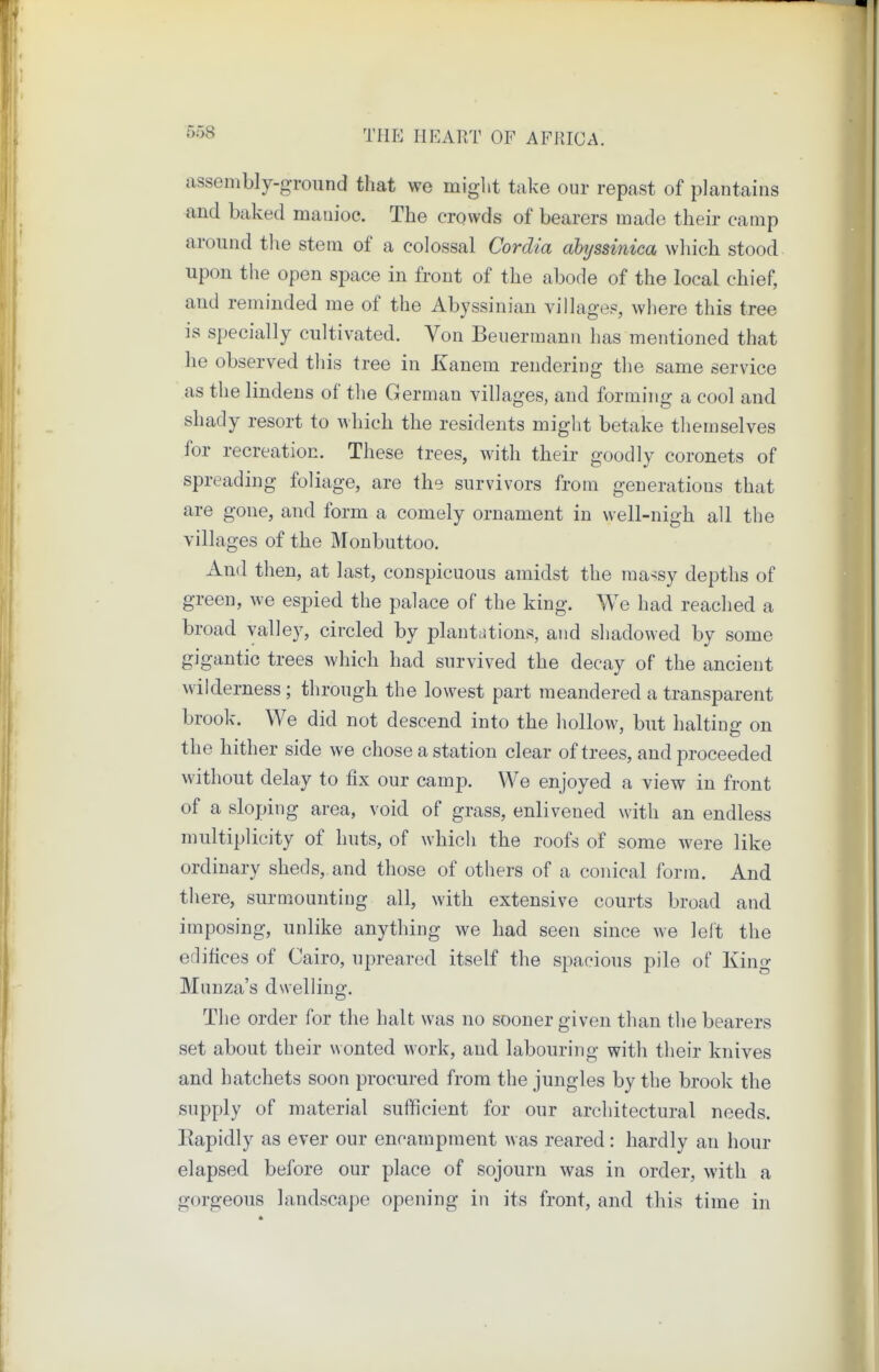 assenibly-groiind tliat we miglit take our repast of plantains and baked manioc. The crowds of bearers made their camp around tl\e stem of a colossal Cordia ahyssinica which stood upon the open space in front of the abode of the local chief, and reminded me of the Abyssinian villages, where this tree is specially cultivated. Von Beuermann has mentioned that he observed this tree in Kanem rendering the same service as the lindens of the German villages, and forming a cool and shady resort to which the residents might betake themselves for recreation. These trees, with their goodly coronets of spreading foliage, are the survivors from generations that are gone, and form a comely ornament in well-nigh all the villages of the Monbuttoo. And then, at last, conspicuous amidst the massy depths of green, we espied the palace of the king. We had reached a broad valley, circled by plantations, and shadowed by some gigantic trees which had survived the decay of the ancient wilderness ; through the lowest part meandered a transparent brook. We did not descend into the hollow, but halting on the hither side we chose a station clear of trees, and proceeded without delay to fix our camp. We enjoyed a view in front of a sloping area, void of grass, enlivened with an endless multiplicity of huts, of which the roofs of some were like ordinary sheds, and those of others of a conical form. And there, surmounting all, with extensive courts broad and imposing, unlike anything we had seen since we left the edifices of Cairo, upreared itself the spacious pile of King Munza's dwelling. The order for the halt was no sooner given than the bearers set about their wonted work, and labouring with their knives and hatchets soon procured from the jungles by the brook the supply of material sufficient for our architectural needs. Eapidly as ever our encampment was reared: hardly an hour elapsed before our place of sojourn was in order, with a gorgeous landscape opening in its front, and this time in