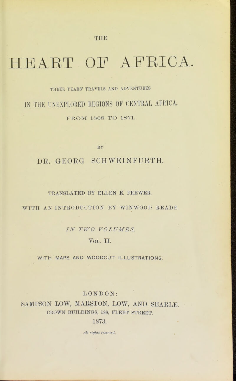 THE HEAET OF AFBICA. THREE YEARS' TRAVELS AND ADVENTURES INT THE UNEXPLORED REGIONS OF CENTRAL AFRICA. FROM 1868 TO 1871. BY DR. GrEORGr SCHWEINFURTH. TRANSLATED BY ELLEN E. FREWER. WITH AN INTRODUCTION BY WINWOOD READE. IN TWO VOLUMES. Vol. II. WITH MAPS AND WOODCUT ILLUSTRATIONS. LONDON: SAMPSON LOW, MAKSTON, LOW, AND SEARLE. CROWN BUILDINGS, 188, FLEET STREET. 1873. All rights reserved.