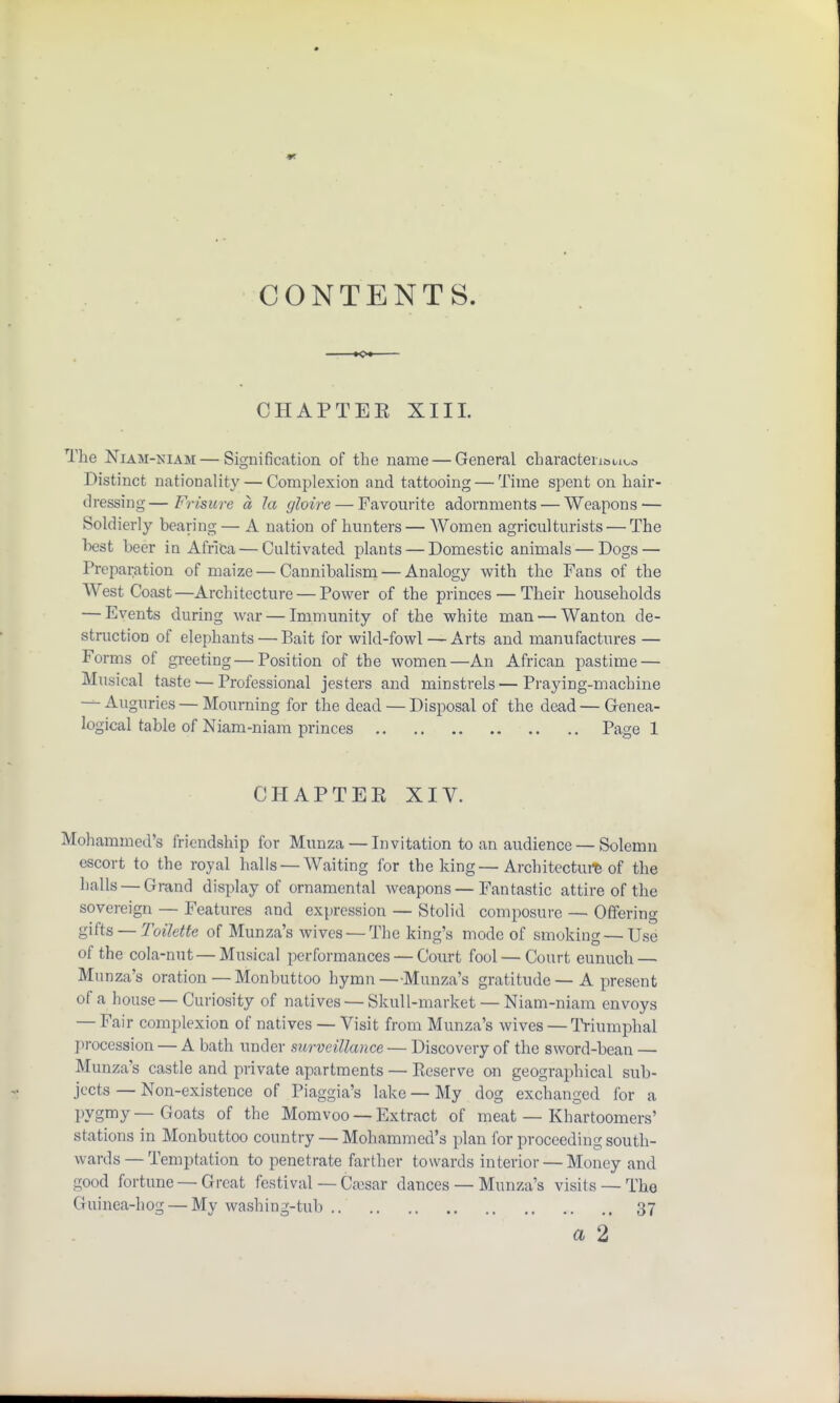 CONTENTS. CHAPTER XIII. The Niam-niam— Signification of the name — General characterful Distinct nationality — Complexion and tattooing — Time spent on hair- dressing— Frisure a la (/hire — Favourite adornments — Weapons-— Soldierly bearing — A nation of hunters— Women agriculturists — The best beer in Africa — Cultivated plants — Domestic animals — Dogs — Preparation of maize — Cannibalism — Analogy with the Fans of the West Coast—Architecture — Power of the princes — Their households — Events during war — Immunity of the white man — Wanton de- struction of elephants — Bait for wild-fowl — Arts and manufactures — Forms of greeting — Position of the women—An African pastime — Musical taste — Professional jesters and minstrels — Praying-machine — Auguries — Mourning for the dead — Disposal of the dead — Genea- logical table of Niam-niam princes Page 1 CHAPTER XIV. Mohammed's friendship for Munza — Invitation to an audience — Solemn escort to the royal halls — Waiting for the king—Architecture of the halls — Grand display of ornamental weapons — Fantastic attire of the sovereign — Features and expression — Stolid composure — Offering gifts — Toilette of Munza's wives — The king's mode of smoking — Use of the cola-nut — Musical performances — Court fool — Court eunuch — Munza's oration — Monbuttoo hymn —Munza's gratitude — A present of a house— Curiosity of natives — Skull-market — Niam-niam envoys — Fair complexion of natives — Visit from Munza's wives — Triumphal procession — A bath under surveillance — Discovery of the sword-bean — Munza's castle and private apartments — Reserve on geographical sub- jects — Non-existence of Piaggia's lake — My dog exchanged for a pygmy—Goats of the Momvoo — Extract of meat — Khartoomers' stations in Monbuttoo country — Mohammed's plan for proceeding south- wards— Temptation to penetrate farther towards interior — Money and good fortune — Great festival — Caesar dances — Munza's visits — The Guinea-hog — My washing-tub .. 37 a 2