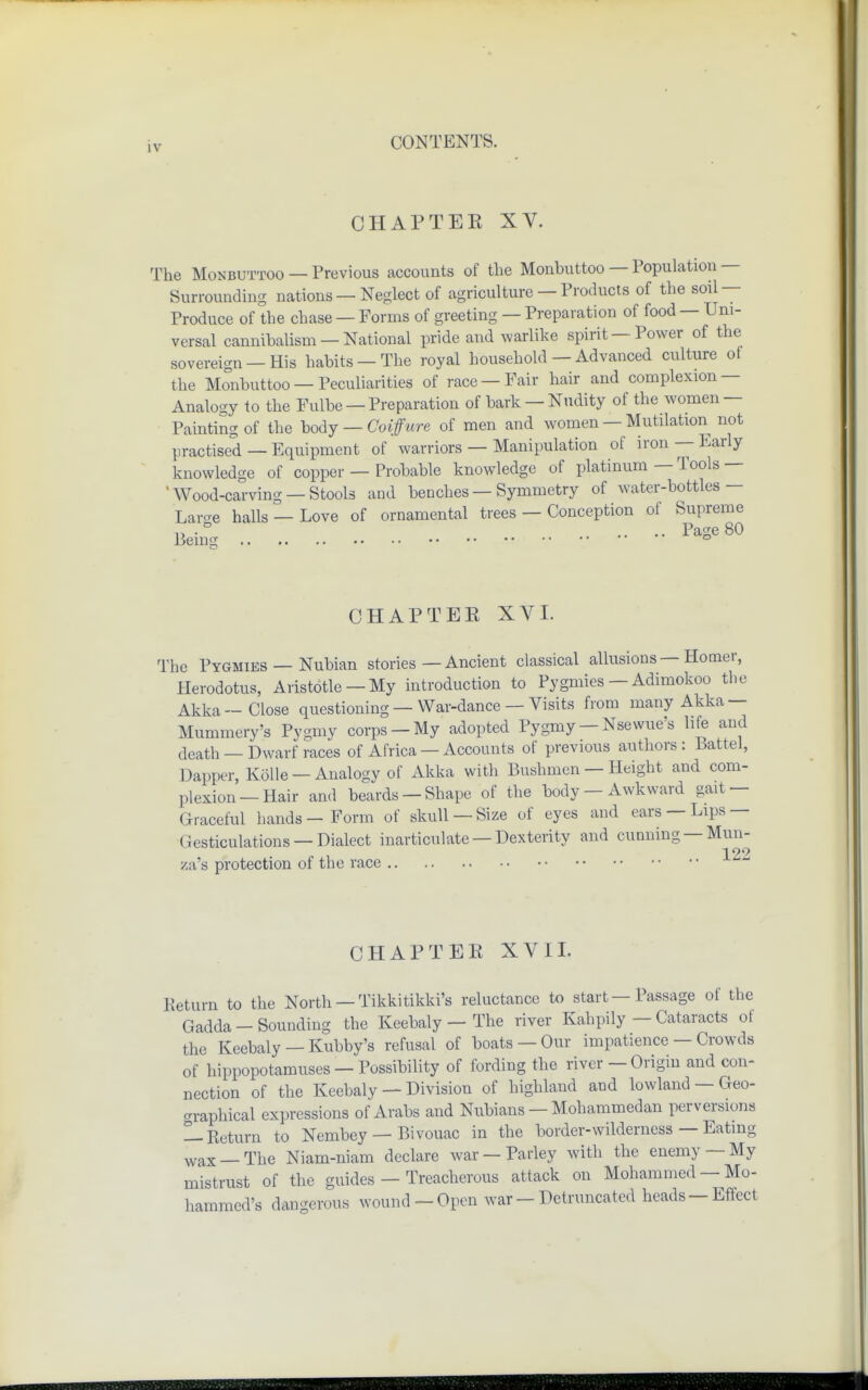 CHAPTEK XV. The Monbuttoo — Previous accounts of the Monbuttoo — Population — Surrounding nations — Neglect of agriculture — Products of the soil — Produce of the chase — Forms of greeting — Preparation of food — Uni- versal cannibalism — National pride and warlike spirit—Power of the sovereign —His habits —The royal household — Advanced culture of the Monbuttoo — Peculiarities of race —Pair hair and complexion — Analogy to the Fulbe — Preparation of bark —Nudity of the women — Painting of the body — Coiffure of men and women — Mutilation not practised — Equipment of warriors — Manipulation of iron — Early knowledge of copper — Probable knowledge of platinum — Tools — Wood-carving — Stools and benches — Symmetry of water-bottles — Large halls — Love of ornamental trees — Conception of Supreme I, • ° .... Page 80 Beins ° CHAPTEK XVI. The Pygmies — Nubian stories — Ancient classical allusions—Homer, Herodotus, Aristotle— My introduction to Pygmies —Adimokoo the Akka—Close questioning — War-dance — Visits from many Akka — Mummery's Pygmy corps-My adopted Pygmy-Nsewue's life and death — Dwarf races of Africa —Accounts of previous authors: Battel, Dapper, Kolle - Analogy of Akka with Bushmen — Height and com- plexion—Hair and beards —Shape of the body —Awkward gait — Graceful hands - Form of skull —Size of eyes and ears —Lips- Gesticulations — Dialect inarticulate —Dexterity and cunning —Mun- 122 za's protection of the race CH APT EE XVII. Return to the North — Tikkitikki's reluctance to start — Passage of the Gadda - Sounding the Keebaly — The river Kahpily — Cataracts ot the Keebaly — Kubby's refusal of boats — Our impatience — Crowds of hippopotamuses —Possibility of fording the river— Origin and con- nection of the Keebaly — Division of highland and lowland — Geo- graphical expressions of Arabs and Nubians — Mohammedan perversions — Return to Nembey — Bivouac in the border-wilderness — Eating wax_The Niam-niam declare war —Parley with the enemy —My mistrust of the guides — Treacherous attack on Mohammed — Mo- hammed's dangerous wound-Open war-Detruncated heads-Effect
