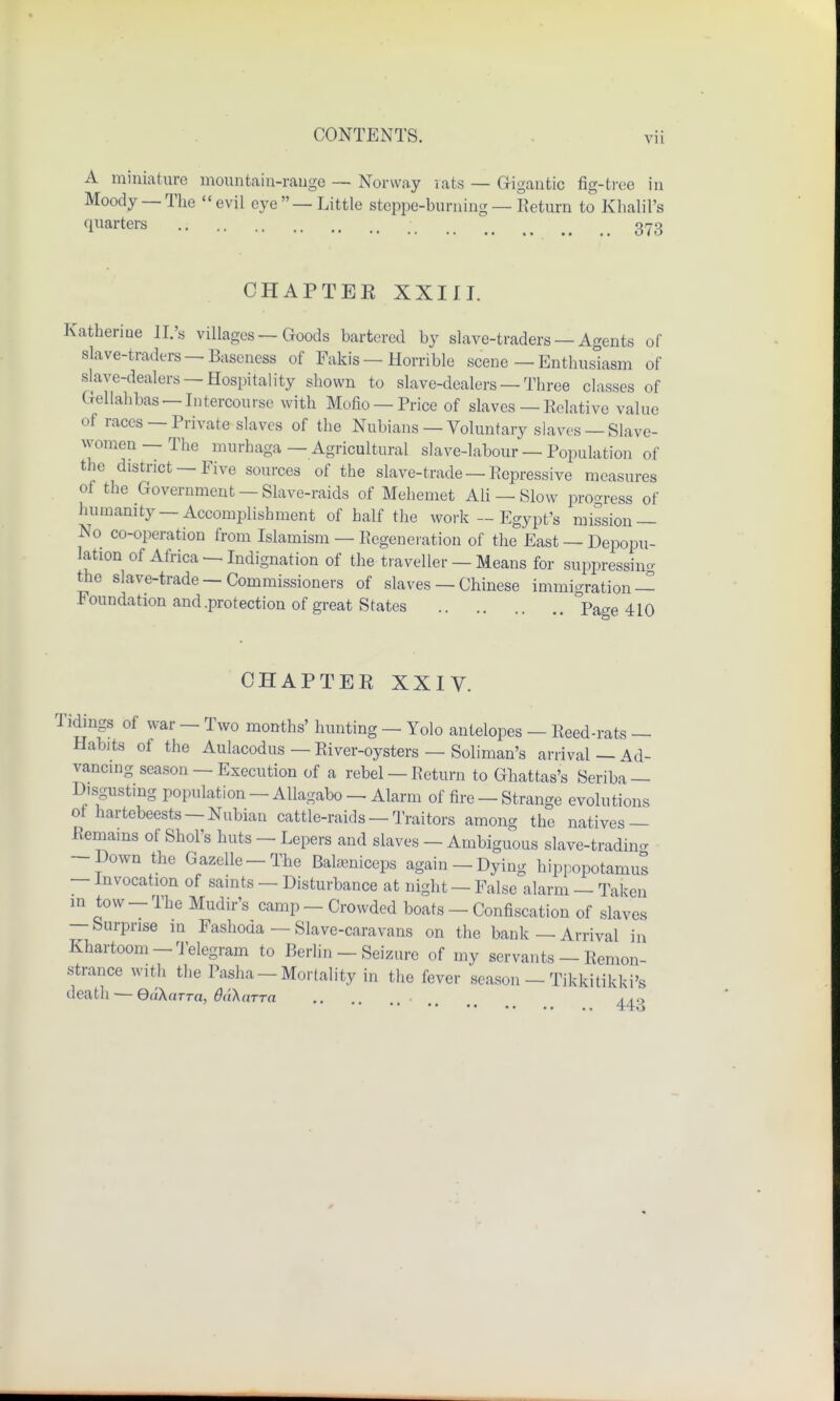 A miniature mountain-range — Norway rats — Gigantic fig-tree in Moody —The evil eye—Little steppe-burning — Keturn to Khalil's quarters 373 OHAPTEE XXIII. Katherioe ll.'s villages — Goods bartered by slave-traders — Agents of slave-traders —Baseness of Fakis — Horrible scene — Enthusiasm of slave-dealers —Hospitality shown to slave-dealers — Three classes of Gellahbas —Intercourse with Mofio —Price of slaves — Eclative value of races —Private slaves of the Nubians — Voluntary slaves — Slave- women — The murhaga—Agricultural slave-labour — Population of the district — Five sources of the slave-trade — Repressive measures of the Government —Slave-raids of Mehemet Ali — Slow progress of humanity Accomplishment of half the work — Egypt's mission — No co-operation from Islamism — Regeneration of the East — Depopu- lation of Africa —Indignation of the traveller — Means for suppressing the slave-trade —Commissioners of slaves — Chinese immigration — Foundation and .protection of great States page 410 CHAPTER XXIV. Tidings of war - Two months' hunting — Yolo antelopes - Reed-rats — Habits of the Aulacodus — River-oysters — Soliman's arrival — Ad- vancing season — Execution of a rebel —Return to Ghattas's Seriba — Disgusting population - Allagabo - Alarm of fire - Strange evolutions of hartebeests —Nubian cattle-raids — Traitors among the natives — Remains of Shol's huts - Lepers and slaves - Ambiguous slave-trading -Down the Gazelle-The Balaaniceps again - Dying hippopotamus — Invocation of saints — Disturbance at night — False alarm — Taken in tow-The Mudir's camp-Crowded boats - Confiscation of slaves — Surprise in Fashoda — Slave-caravans on the bank—Arrival in Khartoom-Telegram to Berlin - Seizure of my servants - Remon- strance with the Pasha —Mortality in the fever season — Tikkitikki's death — e«A«n-a, ddXarrn <# ^„