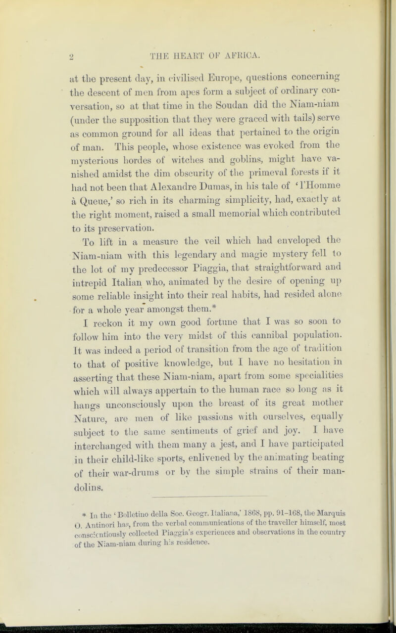 at the present day, in civilised Europe, questions concerning the descent of men from apes form a subject of ordinary con- versation, so at that time in the Soudan did the Niam-niam (under the supposition that they were graced with tails) serve as common ground for all ideas that pertained to the origin of man. This people, whose existence was evoked from the mysterious hordes of witches and goblins, might have va- nished amidst the dim obscurity of the primeval forests if it had not been that Alexandre Dumas, in his tale of ' l'Homme a Queue,' so rich in its charming simplicity, had, exactly at the right moment, raised a small memorial which contributed to its preservation. To lift in a measure the veil which had enveloped the Niam-niam Avith this legendary and magic mystery fell to the lot of my predecessor Piaggia, that straightforward and intrepid Italian who, animated by the desire of opening up some reliable insight into their real habits, had resided alone for a whole year amongst them.* I reckon it my own good fortune that I was so soon to follow him into the very midst of this cannibal population. It was indeed a period of transition from the age of tradition to that of positive knowledge, but I have no hesitation in asserting that these Niam-niam, apart from some specialities which will always appertain to the human race so long as it hangs unconsciously upon the breast of its great mother Nature, are men of like passions with ourselves, equally subject to the same sentiments of grief and joy. I have interchanged with them many a jest, and I have participated in their child-like sports, enlivened by the animating beating of their war-drums or by the simple strains of their man- dolins. * In the ' Bolletiuo delta Soc, Geogr. Italiana,' 1SG8, pp. 91-168, the Marquis O Antinori has, from the verbal communications of the traveller himself, most conscientiously collected Piaggia's experiences and observations in the country of the Niam-niam during his residence.