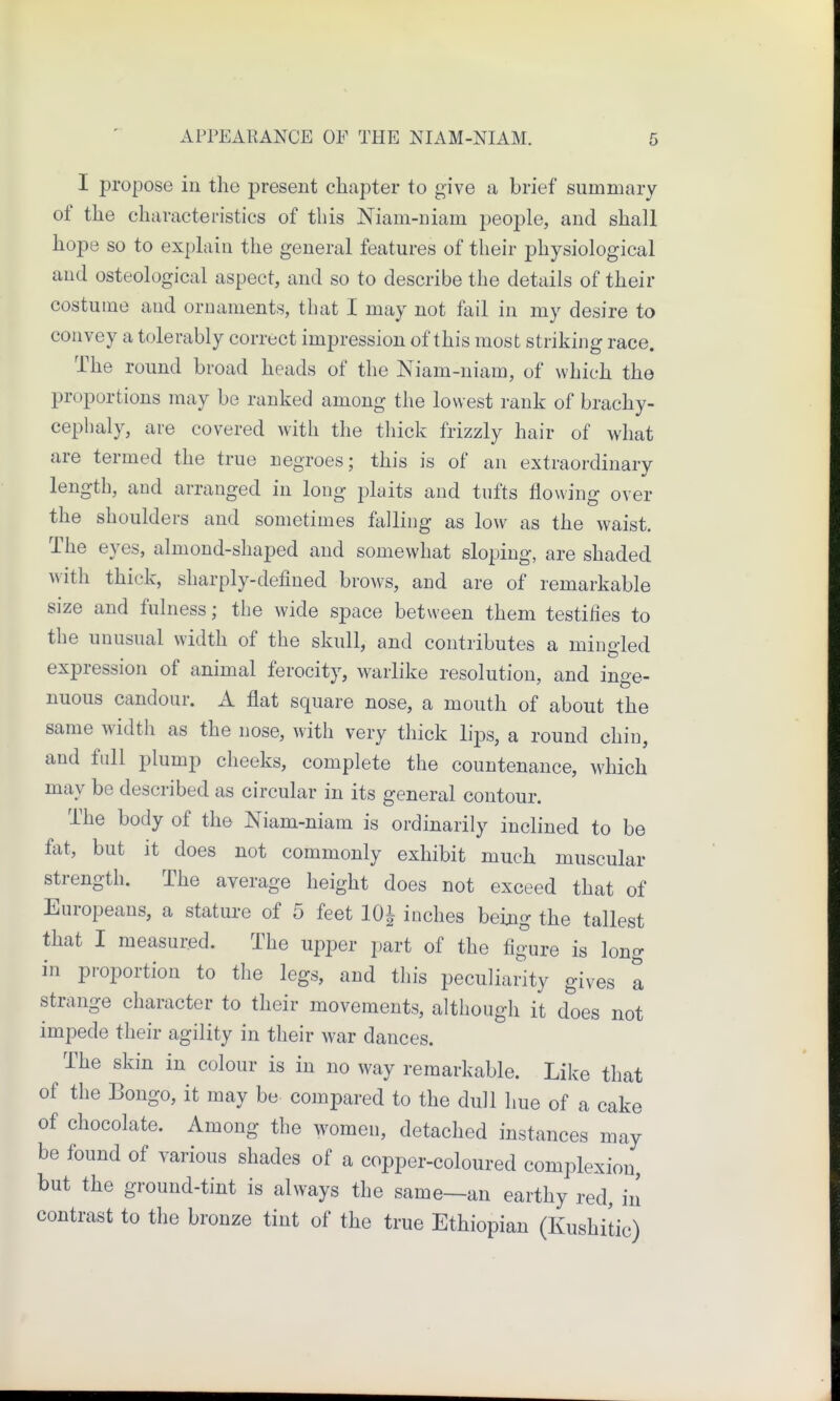 I propose in the present chapter to give a brief summary of the characteristics of this Niam-niam people, and shall hope so to explain the general features of their physiological and osteological aspect, and so to describe the details of their costume and ornaments, that I may not fail in my desire to convey a tolerably correct impression of this most striking race. The round broad heads of the Niam-niam, of which the proportions may be ranked among the lowest rank of brachy- cephaly, are covered with the thick frizzly hair of what are termed the true negroes; this is of an extraordinary length, and arranged in long plaits and tufts flowing over the shoulders and sometimes falling as low as the waist. The eyes, almond-shaped and somewhat sloping, are shaded with thick, sharply-defined brows, and are of remarkable size and fulness; the wide space between them testifies to the unusual width of the skull, and contributes a minded expression of animal ferocity, warlike resolution, and inge- nuous candour. A flat square nose, a mouth of about the same width as the nose, with very thick lips, a round chin, and Ml plump cheeks, complete the countenance, which may be described as circular in its general contour. The body of the Niam-niam is ordinarily inclined to be fat, but it does not commonly exhibit much muscular strength. The average height does not exceed that of Europeans, a stature of 5 feet 10! inches being the tallest that I measured. The upper part of the figure is long in proportion to the legs, and this peculiarity gives a strange character to their movements, although it does not impede their agility in their war dances. The skin in colour is in no way remarkable. Like that of the Bongo, it may be compared to the dull hue of a cake of chocolate. Among the women, detached instances may be found of various shades of a copper-coloured complexion, but the ground-tint is always the same—an earthy red, in contrast to the bronze tint of the true Ethiopian (Kushitic)