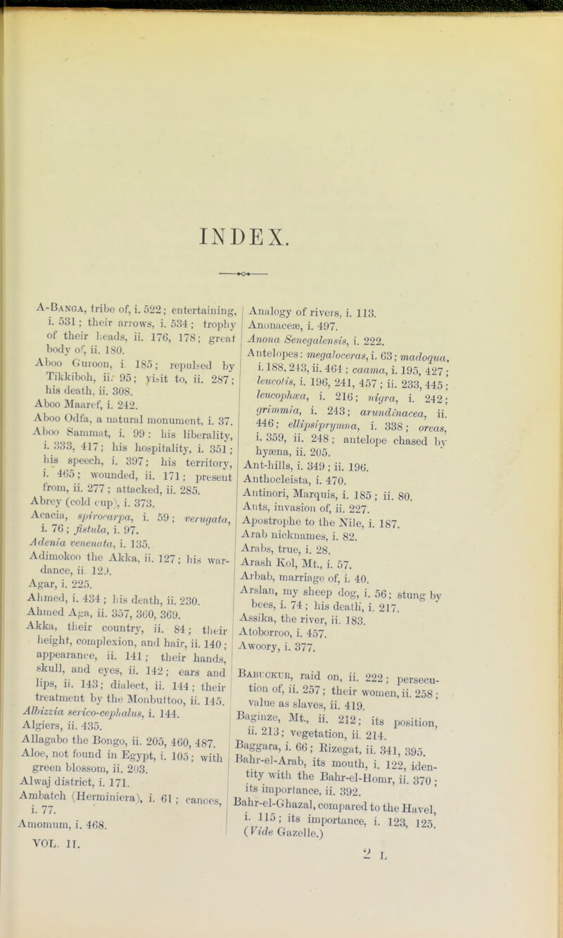 INDEX. A-Bang A, tribe of, i. 522; entertaining, i. 531; their arrows, i. 534 ; trophy of their heads, ii. 176, 178; great body of, ii. ISO. Aboo Guroon, i 185; repulsed by Tikkiboh, ii. 95; yWt to, ii. 287; his death, ii. 30S. Aboo Maaref, i. 242. Aboo Odfa, a natural monument, i. 37. Aboo Sammat, i. 99: bis liberality, i. 333, 417; his hospitality, i. 351; his speech, i. 397; his territory, i. 465; wounded, ii. 171; present from, ii. 277 ; attacked, ii. 285. Abrey (cold cup), i. 373. Acacia, spirorarpa, i. 59; verugata, i. 76 ; fistula, i. 97. Adenia venenata, i. 135. Adimokoo the Akka, ii. 127; Ids war- dance, ii. 12J. Agar, i. 225. Ahmed, i. 434 ; his death, ii. 230. Ahmed Aga, ii. 357, 3(J0, 369. Akka, their country, ii. 84; their height, complexion, and hair, ii. 140; appearance, ii. 141; their hands', skull, and eyes, ii. 142; ears and lips, ii. 143; dialect, it. 144; their treatment by the Monbuttoo, ii. 145. Alhizzia serico-cepltalus, i. 144. Algiers, ii. 435. AHagabo the Bongo, ii. 205, 460, 487. Aloe, not found in Egypt, i. 105; win, green blossom, ii. 203. Alwaj district, i. 171. Ambatch (Herminiera), i. 61 ; canoes i. 77. Amomum, i. 468. Analogy of rivers, i. 113. Anonacefe, i. 497. Anona Senegalensis, i. 222. Antelopes: megaloceras,i. G3;madoqua, i. 188, 213, ii. 464 ; caama, i. 195, 427 leucotis, i. 196, 241, 457; ii. 233, 445 leucopluea, i. 216; nigra, i. 242. grimmia, i. 243; arundinacea, ii. 446; ellipsiprymva, i. 338; oreas, i. 359, ii. 248 ; antelope chased by hyaena, ii. 205. Ant-hills, i. 349 ; ii. 196. Anthocleista, i. 470. Antinori, Marquis, i. 185 ; ii. 80. Ants, invasion of, ii. 227. Apostrophe to the Nile, i. 187. Arab nicknames, i. 82. Arabs, true, i. 28. Arash Kol, Mt., i. 57. Arbab, marriage of, i. 40. Arslan, my sheep dog, i. 56; stung by bees, i. 74; his death, i. 217. Assika, the river, ii. 183. Atoborroo, i. 457. Awoory, i. 377. VOL. II. Baiu cktjr, raid on, ii. 222; persecu- tion of, ]i. 257; their women, ii. 258; value as slaves, ii. 419 Bagiuze, Mt., ii. 212; its position, n. 213; vegetation, ii. 214 Baggara,i. 66; Kizegat, ii. 341, 395 Jiiihr-el-Arab, its mouth, i. 122, iden- tity with the Bahr-el-Homr, ii. 370 ; its importance, ii. 392. Bahr-el-Ghazal, compared to the Havel, i- 115; its importance, i. 123, ]25 {Vide Gazelle.) 2 L