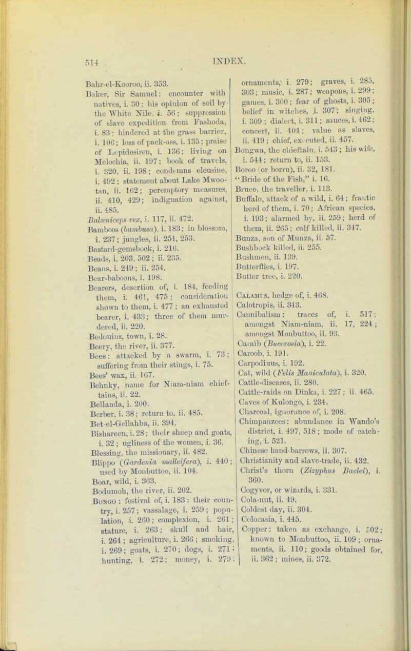Bahr-el-Kooroo, ii. 353. Baker, Sir Samuel: encounter with natives, i. 30; his opinion of soil by' the White Nile, i. 56; suppression of slave expedition from Fashoda, i. 83 ; hindered at the grass barrier, i. 106 ; loss of pack-ass, i. 135 ; praise of Lepidosiren, i. 136; living on Melochia, ii. 197; book of travels, i. 320, ii. 198 ; condemns eleusine, i. 492 ; statement about Lake Mwoo- tan, ii. 162; peremptory measures, ii. 410, 429; indignation against, ii. 485. Balxniceps rex, i. 117, ii. 472. Bamboos (bambusa), i. 183; in blossom, i. 237; jungles, ii. 251, 253. Bastard-gemsbock, i. 216. Beads, i. 203, 502 ; ii. 235. Beans, i. 249 ; ii. 254. Bear-baboons, i. 198. Bearers, desertion of, i. 1S4, feeding them, i. 461, 475; consideration shown to them, i. 477 ; an exhausted bearer, i. 433; three of them mur- dered, ii. 220. Bedouins, town, i. 28. Beery, the river, ii. 377. Bees: attacked by a swarm, i. 73; suffering from their stings, i. 75. Bees' wax, ii. 107. Behnky, name for Niam-uiam chief- tains, ii. 22. Bellanda, i. 200. Berber, i. 38; return to. ii. 485. Bet-el-Gellahba, ii. 394. Bishareen, i. 28; their sheep and goats, i. 32 ; ugliness of the women, i. 36. Blessing, the missionary, ii. 482. Blippo (Gardenia mallei/era), i. 440 ; used by Monbuttoo, ii. 104. Boar, wild, i. 363. Bodumoh, the river, ii. 202. Bongo : festival of, i. 183 : their coun- try, i. 257; vassalage, i. 259; popu- lation, i. 260 ; complexion, i. 261; stature, i. 263; skull aud hair, i. 264 ; agriculture, i. 266 ; smoking, i. 269; goats, i. 270; dogs, i. 271 '> hunting, i. 272; money, i. 279; ornaments,- i. 279; graves, i. 285, 303; music, i. 287 ; weapons, i. 299 ; games, i. 300; fear of ghosts, i. 305 ; belief in witches, j. 307'; singing, i. 309 ; dialect, i. 311; sauces, i. 462; concert, ii. 404; value as slaves, ii. 419 ; chief, executed, ii. 457. Bongwa, the chieftain, i. 543 ; his wife, i. 544 ; return to, ii. 153. Boroo ' or borru), ii. 32, 181. Bride of the Fish, i. 10. Bruce, the traveller, i. 113. Buffalo, attack of a wild, i. 64; frantic herd of them, i. 70; African species, i. 193; alarmed by, ii. 259; herd of them, ii. 265; calf killed, ii. 347. Bunza, son of Munza, ii. 57. Bushbock killed, ii. 255. Bushmen, ii. 139. Butterflies, i. 197. Butter tree, i. 220. Calamus, hedge of, i. 468. Calotropis, ii. 343. Cannibalism: traces of, i. 517; amongst Niam-niam, ii. 17, 224; amongst Monbuttoo, ii. 9:-?. Caraib (Bucerosia), i. 22. Caroob, i. 191. Carpodiuus, i. 192. Cat, wild (Felts Maniculata), i. 320. Cattle-diseases, ii. 280. Cattle-raids on Dinka, i. 227; ii. 465. Caves of Kulongo, i. 234. Charcoal, ignorance of, i. 208. Chimpanzees: abundance in Wando's district, i. 497, 518 ; mode of catch- ing, i. 521. Chinese hand-barrows, ii. 307. Christianity and slave-trade, ii. 432. Christ's thorn (Zizyirfius Baclei), i. 360. Cogyvor, or wizards, i. 331. Cola-nut, ii. 49. Coldest day, ii. 304. Colocasia, i. 445. Copper: taken as exchange, i. 502; known to Monbuttoo, ii. 109 ; orna- ments, ii. 110; goods obtained for, ii. 362 ; mines, ii. 372.