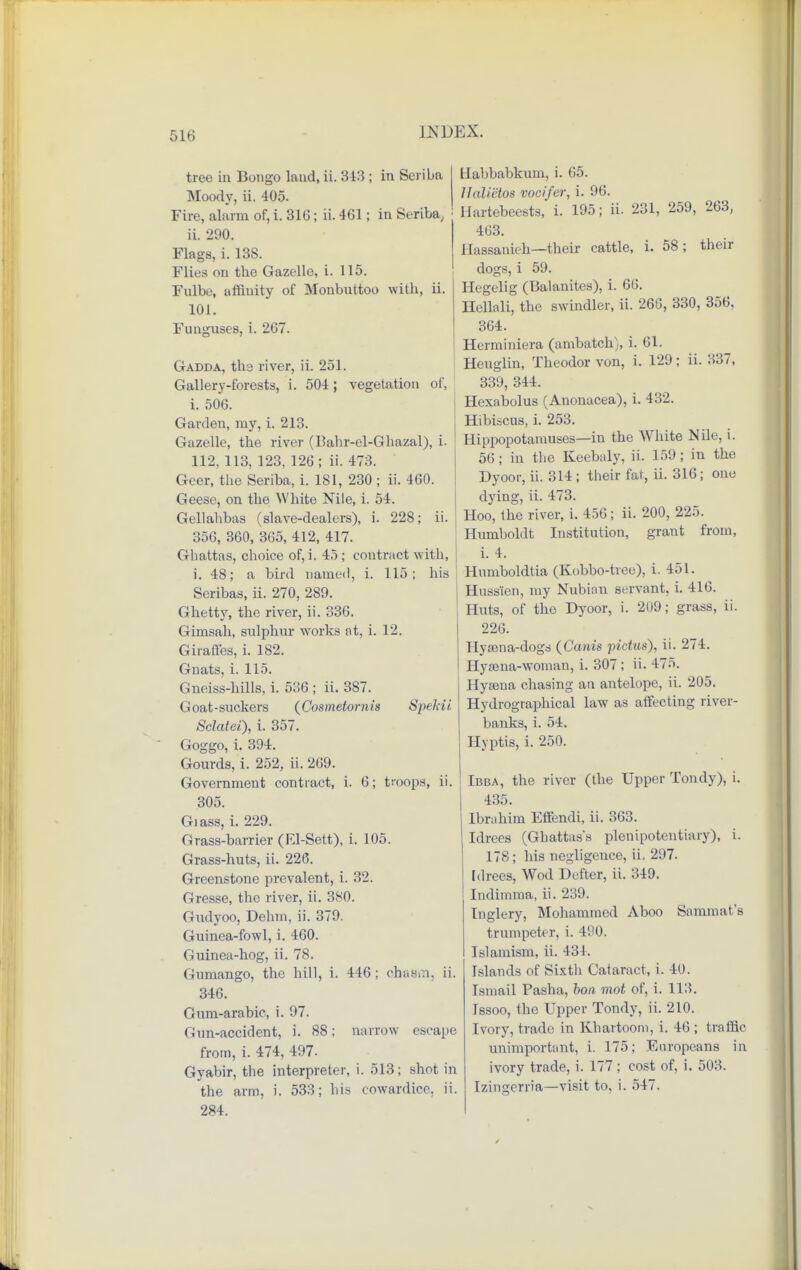 tree in Bongo land, ii. 843 ; in Seriba Moody, ii. 405. Fire, alarm of, i. 31G; ii. 461; in Seriba, ii. 290. Flags, i. 138. Flies on the Gazelle, i. 115. Fulbe, affinity of Monbuttoo with, ii. 101. Funguses, i. 267. Gadda, the river, ii. 251. Gallery-forests, i. 504; vegetation of, i. 506. Garden, my, i. 213. Gazelle, the river (13ahr-el-Ghazal), i- 112, 113, 123, 126; ii. 473. Geer, the Seriba, i. 181, 230 ; ii. 460. Geese, on the White Nile, i. 54. Gellahbas (slave-dealers), i. 228; ii. 356, 360, 365, 412, 417. Ghattas, choice of, i. 45; contract with, i. 48; a bird named, i. 115; his Seribas, ii. 270, 289. Ghetty, the river, ii. 336. Gimsah, sulphur works at, i. 12. Giraffes, i. 182. Gnats, i. 115. Gneiss-hills, i. 536 ; ii. 3S7. Goat-suckers (Cosmetornis Speldi Sclatei), i. 357. Goggo, i. 394. Gourds, i. 252, ii. 269. Government contract, i. 6; troops, ii. 305. Glass, i. 229. Grass-barrier (El-Sett), i. 105. Grass-huts, ii. 226. Greenstone prevalent, i. 32. Gresse, the river, ii. 380. Gudyoo, Dehm, ii. 379. Guinea-fowl, i. 460. Guinea-hog, ii. 78. Gumango, the hill, i. 446; chasm, ii. 346. Gum-arabic, i. 97. Gun-accident, i. 88; narrow escape from, i. 474, 497. Gyabir, the interpreter, i. 513; shot in the arm, i. 533; his cowardice, ii. 284. Habbabkum, i. 65. Halictos vocifer, i. 96. Hartebeests, i. 195; ii. 231, 259, 263, 463. Hassanieh—their cattle, i. 58; their dogs, i 59. Hegelig (Balanites), i. 66. Hellali, the swindler, ii. 266, 330, 356, 364. Herminiera (ambatch), i. 61. Heuglin, Theodor von, i. 129; ii. 337, 339, 344. Hexabolus (Anonacea), i. 432. Hibiscus, i. 253. Hippopotamuses—in the White Nile, i. 56 ; in the Keebaly, ii. 159 ; in the Dyoor, ii. 314; their fat, ii. 316; one dying, ii. 473. Hoo, the river, i. 456; ii. 200, 225. Humboldt Institution, grant from, i. 4. Humboldtia (Kobbo-tree), i. 451. Huss'ien, my Nubian servant, i. 416. Huts, of the Dyoor, i. 209; grass, ii. 226. Hyaena-dogs {Cants pictus), ii. 274. Hysena-woman, i. 307; ii. 475. Hysena chasing an antelope, ii. 205. Hydrographical law as affecting river- banks, i. 54. Hyptis, i. 250. Ibba, the river (the Upper Tondy), i. 435. Ibrahim Effendi, ii. 363. Idrees (Ghattas's plenipotentiary), i. 178; his negligence, ii. 297. Idrees, Wod Defter, ii. 349. Indimma, ii. 239. Inglery, Mohammed Aboo Sammat's trumpeter, i. 490. Islamism, ii. 431. Islands of Sixth Caiaract, i. 40. Ismail Pasha, bon mot of, i. 113. Issoo, the Upper Tondy, ii. 210. Ivory, trade in Khartoom, i. 46 ; traffic unimportant, i. 175; Europeans in ivory trade, i. 177; cost of, i. 503. Izingerria—visit to, i. 547.