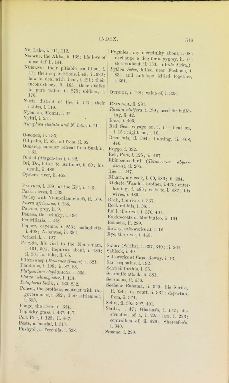 No, Lake, i. Ill, 112. Nsewne, the Akka, ii. 132; his love of mischief, ii. 144. Nubians: their pitiable condition, i. 41; their superstitions, i. 49 ; ii. 322 ; how to deal with them, i. 421; their inconsistency, ii. 165; their dislike to pure water, ii. 275; soldiers, i. 176. Nueir, district of the, i. 117; their habits, i. 119. Nycmata, Mount, i. 67. Nyitti, i. 251. Nymphxa stellata and N. lotus, i. 114. O-bongo, ii. 135. Oil palm, ii. 89; oil from, ii. 92. O-mareg, summer retreat from Suakin, i. 31. Ombet (dragon-tree), i. 22. Ori, Dr., letter to Antinori, ii. SO; his death, ii. 486. Oysters, river, ii. 452. Papyrus, i. 109; at the Kyt, i. 126. Parkia-trees, ii. 339. Parley with Niam-niam chiefs, ii. 109. Parra afrieanu.% i. 136. Parrots, grey, ii. 9. Peneeo, the behnky, i. 436. Penicillaria, i. 248. Pepper, cayenne, i. 253; malagheita. i. 468; Ashantee, ii. 382. Petherick, i. 127. Piaggia, his visit to tiie Niam-niam, i. 434, 501; inquiries about, i. (so; ii. 56; his hike, ii. 65. Pi I leu-wasp (Eumenes tinctor), i. 321 Plantains, i. 19S; ii. 87, 88. l'latijcerium elephantotis, i. 538. Plotm melanorjusfer, i. 114. Polopterus bichiT, i. 135, 232. Poncet, the brothers, contract with the government,!. 382; their settlement i. 393. Pongo, the river, ii. 311. Popukky grass, i. 437, 447. Port Eek, i. 125; ii. 467. Posts, memorial, i. 517. Pusliyoli, a TWulia, i. 528. 1 Pygmies : my incredulity about, i. 68 ; exchange a dog for a pygmy, ii. 67 ; stories about, ii. 153. ( [ We Akka.) Python Sehv, killed near Fashoda, i. 83; and antelope killed together i. 364. Quinine, i. 128 ; value of, i. 323. Rainfall, ii. 281. Baphia vinifera, i. 199; used for build- ing, ii. 42. Pats, ii. 405. Red Sea, voyage on, i. 11 ; heat on, i. 15 ; nights on, i. 18. Reed-rats, ii. 384; hunting ii 408 446. Reggo, i. 392. Rek, Port, i. 125; ii. 467. Rhinoceros-bird (Tetmoceras abyssi- nicus), ii. 205. Rice, i. 247. Riharn, my cook, i. 60, 486; ii. 204. Rikkete, Wando's brother, i. 479; enter- taining, i. 486; visit to, i. 487; his wives, i. 489. Roah, the river, i. 367. Rock rabbits, i. 385. Rohl, the river, i. 376, 401. Rokko-coats of Monbuttoo, ii. 104. Rokooba, ii. 289. Roway, salt-works at, i. ] 6. Rye, the river, i. 44S. Sabby (Seriba), i. 337, 340; ii. 264. Sablook, i. 40. Salt-works at Cape Roway, i. 16. Sarcocephalus, i. 192. Schweinfurthia, i. 35. Scorbutic attack, ii. 381. Scorpions, ii. 456. Scebehr Rahama, ii. 329 ; his Seribn, ii. 354; his court, ii. 361 j departure from, ii. 374. Sehre, ii. 395, 397, 401. Seriba, i. 47; Ghattas's, i. 172; de- struction of a, i. 225; law, i. 226; j controllers of, ii. 426; Shereefee's i. 310.