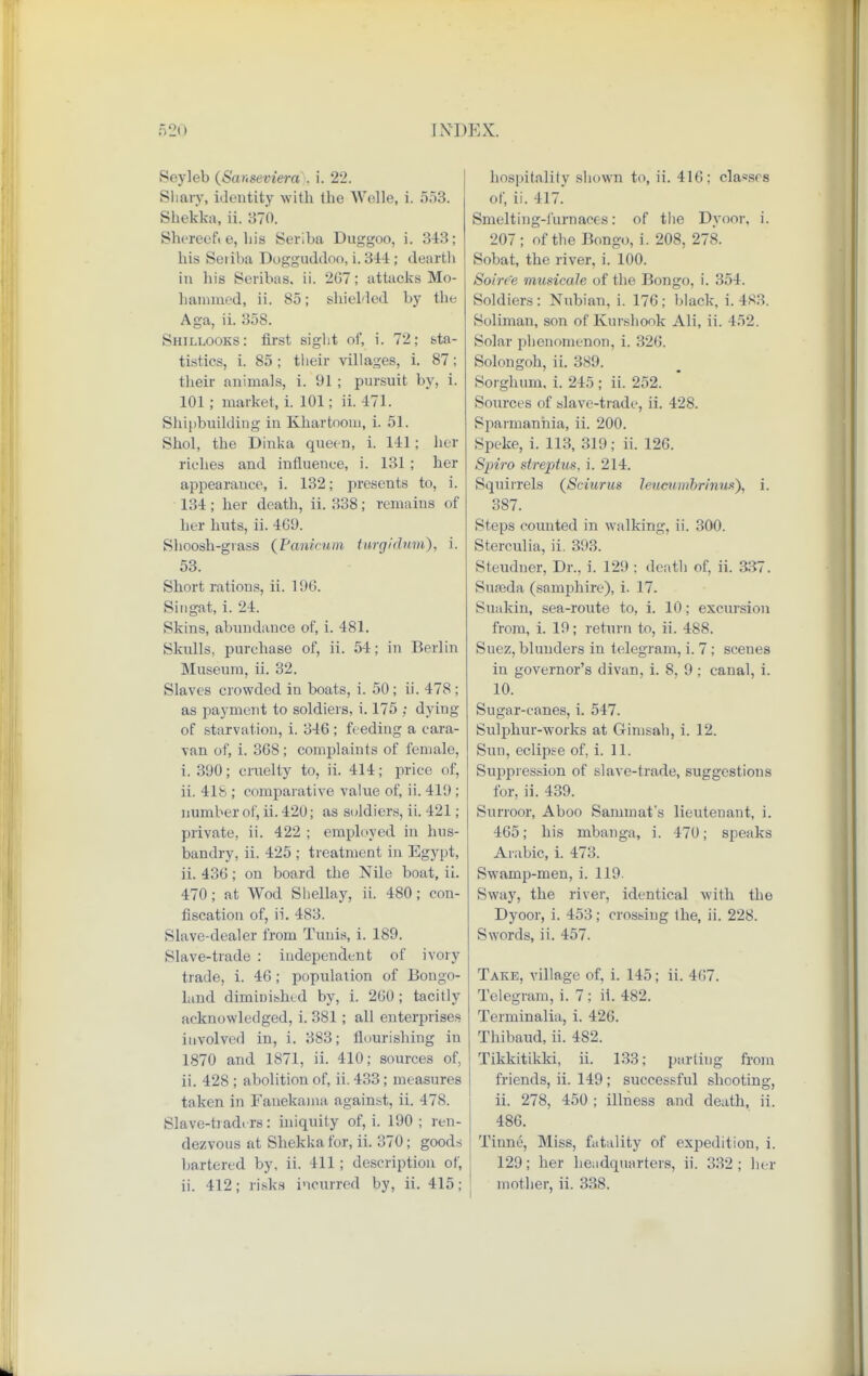 Seyleb (Sanseviera . i. 22. Shary, identity with the Welle, i. 553. Shekka, ii. 370. Shereefi e, his Seriba Duggoo, i. 343; his Seiiba Dogguddoo, i. 344 ; dearth in his Seribas, ii. 207; attacks Mo- hammed, ii. 85; shielded by the Aga, ii. 358. Shillooks: first sight of, i. 72; sta- tistics, i. 85; their villages, i. 87; their animals, i. 91 ; pursuit by, i. 101; market, i. 101; ii. 471. Shipbuilding in Khartnom, i. 51. Shol, the Dinka queen, i. 141; her riches and influence, i. 131 ; her appearance, i. 132; presents to, i. 134; her death, ii. 338; remains of her huts, ii. 469. Shoosh-grass (Pa/nicum twgidwaC), i. 53. Short rations, ii. 196. Singat, i. 24. Skins, abundance of, i. 481. Skulls, purchase of, ii. 54; in Berlin Museum, ii. 32. Slaves crowded in boats, i. 50; ii. 478 ; as payment to soldiers, i. 175 ; dying of starvation, i. 346 ; feeding a cara- van of, i. 368; complaints of female, i. 390; cruelty to, ii. 414; price of, ii. 41b ; comparative value of, ii. 419 ; number of, ii. 42U; as soldiers, ii. 421 ; private, ii. 422 ; employed in hus- bandry, ii. 425 ; treatment in Egypt, ii. 436; on board the Nile boat, ii. 470; at Wod Shellay, ii. 480; con- fiscation of, ii. 483. Slave-dealer from Tunis, i. 189. Slave-trade : independent of ivory trade, i. 46; population of Bongo- land diminished by, i. 260; tacitly acknowledged, i. 381 ; all enterprises involved in, i. 383; flourishing in 1870 and 1871, ii. 410; sources of, ii. 428 ; abolition of, ii. 433; measures taken in Fanekama against, ii. 478. Slave-traders: iniquity of, i. 190 ; ren- dezvous at Shekka for, ii. 370; goods bartered by. ii. 411 ; description of, ii. 412; risks incurred by, ii. 415; hospitality shown to, ii. 416; cla*srs of, ii. 417. Smelting-furnaces: of the Dyoor, i. 207 ; of the Bongo, i. 208, 278. Sobat, the river, i. 100. Soiree musicale of the Bongo, i. 354. Soldiers: Nubian, i. 176; black, i. 483. Soliman, son of Kurshook Ali, ii. 452. Solar phenomenon, i. 326. Solongoh, ii. 389. Sorghum, i. 245; ii. 252. Sources of slave-trade, ii. 428. Sparmanhia, ii. 200. Speke, i. 113, 319; ii. 126. Spiro streptus, i. 214. Squirrels (Sciuruz leuewribrinits), i. 387. Steps counted in walking, ii. 300. Sterculia, ii. 393. Steudner, Dr., i. 129 ; death of, ii. 337. Suseda (samphire), i. 17. Suakin, sea-route to, i. 10; excursion from, i. 19; return to, ii. 488. Suez, blunders in telegram, i. 7; scenes in governor's divan, i. 8, 9 ; canal, i. 10. Sugar-canes, i. 547. Sulphur-works at Ginisah, i. 12. Sun, eclipse of, i. 11. Suppression of slave-trade, suggestions for, ii. 439. Surroor, Aboo Sammafs lieutenant, i. 465; his mbanga, i. 470; speaks Arabic, i. 47:1. Swamp-men, i. 119. Sway, the river, identical with the Dyoor, i. 453; crossing the, ii. 228. Swords, ii. 457. Take, village of, i. 145; ii. 467. Telegram, i. 7; ii. 482. Terminalia, i. 426. Thibaud, ii. 482. Tikkitikki, ii. 133; parting from friends, ii. 149 ; successful shooting, ii. 278, 450 ; illness and death, ii. 486. Tinne, Miss, fatality of expedition, i. 129; her headquarters, ii. 332; her mother, ii. 338.