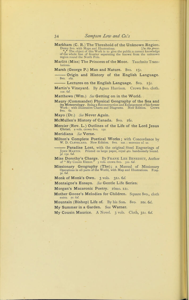 Markham (C. R.) The Threshold of the Unknown Region. Demy 8vo. with Maps and Illustrations. [In t/iepress. *# The object of this Work is to give the public a correct knowledge of the whole line of frontier separating the known from the unknown region round the North Pole. Marlitt (Miss) The Princess of the Moor. Tauchnitz Trans- lations. Marsh (George P.) Man and Nature. 8vo. i$s. — Origin and History of the English Language. 8vo. i6j. Lectures on the English Language. 8vo. i$s. Martin's Vineyard. By Agnes Harrison. Crown 8vo. cloth. ios. 6d. Matthews (Wm.) See Getting on in the World. Maury (Commander) Physical Geography of the Sea and its Meteorology. Being a Reconstruction and Enlargement of his former Work ; with illustrative Charts and Diagrams. New Edition. Crown 8vo. 6s. Mayo (Dr.) See Never Again. McMullen's History of Canada. 8vo. i6j. Mercier (Rev. L.) Outlines of the Life of the Lord Jesus Christ. 2 vols, crown 8vo. 15s. Meridiana See Verne. Milton's Complete Poetical Works; with Concordance by W. D. Cleveland. New Edition. 8vo. 12s. ; morocco il. is. Paradise Lost, with the original Steel Engravings of John Martin. Printed on large paper, royal 4to. handsomely bound. 3/. 13j. 6d. Miss Dorothy's Charge. By Frank Lee Benedict, Author of  My Cousin Elenor. 3 vols, crown 8vo. 3U. 6d. Missionary Geography (The); a Manual of Missionary Operations in all parts of the World, with Map and Illustrations. Fcap. 3s. 6d. Monk of Monk's Own. 3 vols. 3U. 6d. Montaigne's Essays. See Gentle Life Series. Morgan's Macaronic Poetry. i6mo. 12s. Mother Goose's Melodies for Children. Square 8vo., cloth extra. 7s. 6d. Mountain (Bishop) Life of. By his Son. 8vo. 10s. 6d. My Summer in a Garden. See Warner. My Cousin Maurice. A Novel. 3 vols. Cloth, 31J. 6d.