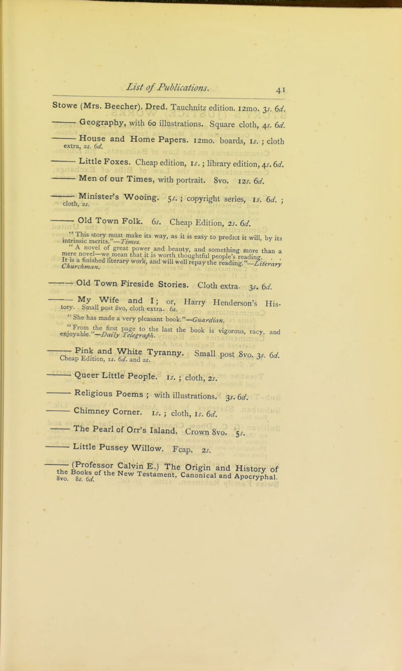 Stowe (Mrs. Beecher). Dred. Tauchnitz edition. i2mo. 6d. Geography, with 60 illustrations. Square cloth, 4s. 6d. House and Home Papers. i2mo. boards, if. 5 cloth extra, 2s. 6d. Little Foxes. Cheap edition, is.; library edition, 4c 6d. Men of our Times, with portrait. 8vo. 12s. 6d. — Minister's Wooing. 5s. ; copyright series, is. 6d. : ClOth, 2S. Old Town Folk. 6s. Cheap Edition, its. 6d. its way' as j is easy t0 Predlct ^ by A novel of great power and beauty, and something more than a mere novel-we mean that it is worth thoughtful people's reading Chlrchmln aty WOrk' and wil1 wel1 rePaythe wading. —Literary Old Town Fireside Stories. Cloth extra, y. 6d. ~ M/ „Wiff a*<* 1 > or, Harry Henderson's His- tory. Small post 8vo, cloth extra. 6s.  She has made a very pleasant book.—Guardian. ^bte.-v/Slf^?;e last the book is ^orous> ™* ^ ~cZ^v^ and ^hitf Tyranny- Small post 8vo. 3* 6d. Cheap Edition, is. 6d. and 2s. J Queer Little People, is. ; cloth, 2s. Religious Poems ; with illustrations. 3s. 6d. Chimney Corner. i>. • doth, ij. 6d. The Pearl of Orr's Island. Crown 8vo. Little Pussey Willow. Fcap. 2s. IhTBook,feSfS,°v,r S*1^1^ The °riSin and History of tyo. 8s. 6d W Testament- Canonical and Apocryphal.