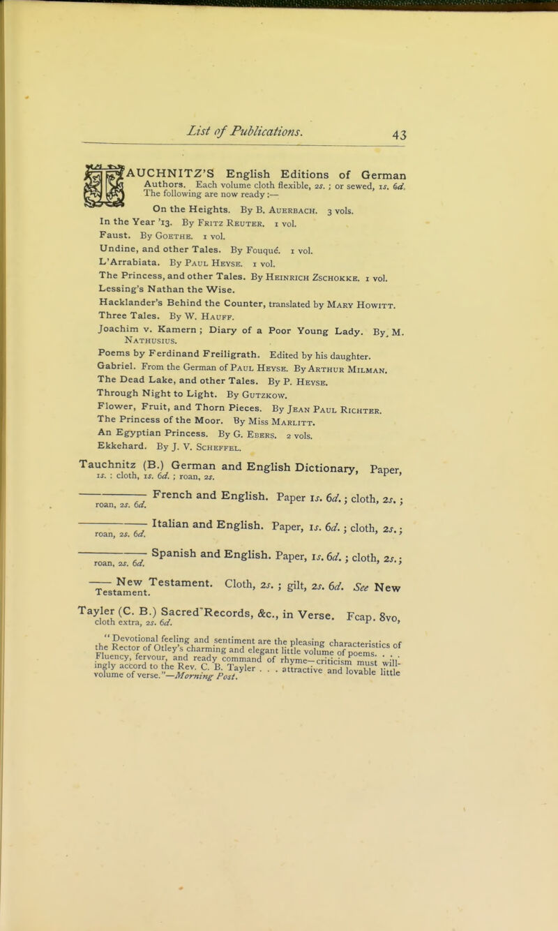 AUCHNITZ'S English Editions of German Authors. Each volume cloth flexible, 2s. ; or sewed, is. 6d> The following are now ready :— On the Heights. By B. Auerbach. 3 vols. In the Year '13. By Fritz Reutkr. i vol. Faust. By Goethe, i vol. Undine, and other Tales. By Fouque. 1 vol. L'Arrabiata. By Paul Heyse. i vol. The Princess, and other Tales. By Heinrich Zschokke. i vol. Lessing's Nathan the Wise. Hacklander's Behind the Counter, translated by Mary Howitt. Three Tales. By W. Hauff. Joachim v. Kamern ; Diary of a Poor Young Lady. By, M. Nathusius. Poems by Ferdinand Freiligrath. Edited by his daughter. Gabriel. From the German of Paul Heyse. By Arthur Milman. The Dead Lake, and other Tales. By P. Heyse. Through Night to Light. By Gutzkow. Flower, Fruit, and Thorn Pieces. By Jean Paul Richter. The Princess of the Moor. By Miss Marlitt. An Egyptian Princess. By G. Ebers. 2 vols. Ekkehard. By J. V. Scheffel. Tauchnitz (B.) German and English Dictionary, Paper if. : cloth, is. 6d. ; roan, 2s. v ' French and English. Paper u. 6d.; cloth, 2s.; Italian and English. Paper, is. 6d.; cloth, 2s. j —roan zs 6d. Spanish and En£lish- Paper, is. 6d. j cloth, 2S.; ^7staleentTeStament' C1°th' *** > ^ 6d' See Ne™ TaSh ^Records, &c, in Verse. Fcap. 8vo, £&o» of ^^J^'tA^T^ °f rhymeTiticism'musi will! iSi^lfl2.--£^v^*Sy  • •attractlve and lovable little roan, 2s. 6d. roan, 2s. 6d.