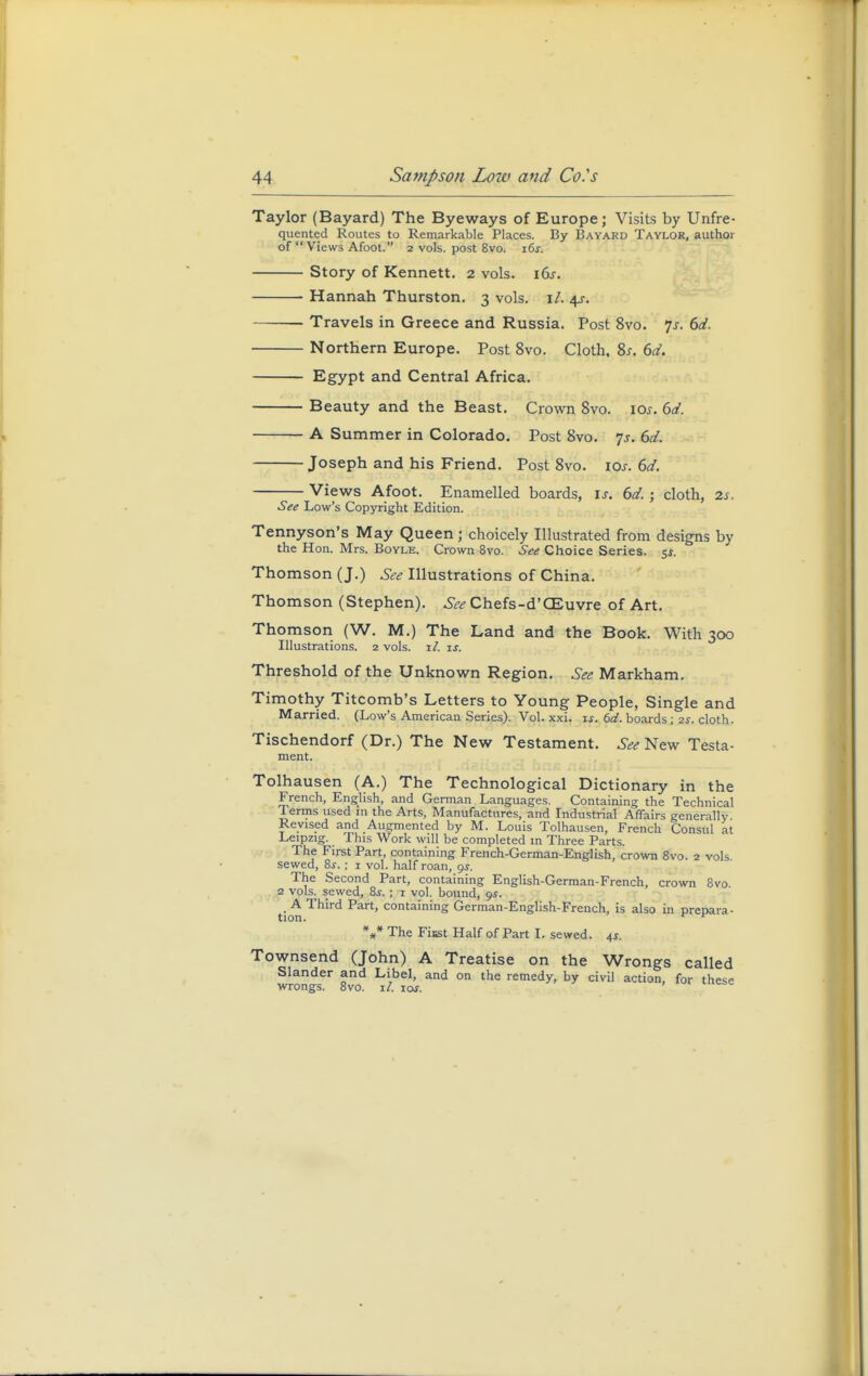 Taylor (Bayard) The Byeways of Europe; Visits by Unfre- quented Routes to Remarkable Places. By Bayard Taylor, author of Views Afoot. 2 vols, post 8vo. i6f. Story of Kennett. 2 vols. 16s. Hannah Thurston. 3 vols. \l. ^s. Travels in Greece and Russia. Post 8vo. Js. 6d. Northern Europe. Post 8vo. Cloth, 8s. 6d. Egypt and Central Africa. Beauty and the Beast. Crown 8vo. 10s. 6d. A Summer in Colorado. Post 8vo. 7s. 6d. Joseph and his Friend. Post 8vo. iar. 6d. Views Afoot. Enamelled boards, is. 6d. ; cloth, 2s. See Low's Copyright Edition. Tennyson's May Queen j choicely Illustrated from designs by the Hon. Mrs. Boyle. Crown 8vo. See Choice Series. 5*. Thomson (J.) See Illustrations of China. Thomson (Stephen). See Chefs-d'CEuvre of Art. Thomson (W. M.) The Land and the Book. With 300 Illustrations. 2 vols. il. is. Threshold of the Unknown Region. See Markham. Timothy Titcomb's Letters to Young People, Single and Married. (Low's American Series). Vol. xxi. is. 6d. boards; 2s. cloth. Tischendorf (Dr.) The New Testament. See New Testa- ment. Tolhausen (A.) The Technological Dictionary in the French, English, and German Languages. Containing the Technical Terms used in the Arts, Manufactures, and Industrial Affairs generally Revised and Augmented by M. Louis Tolhausen, French Consul at Leipzig. This Work will be completed in Three Parts. The First Part, containing French-German-English, crown 8vo. 2 vols sewed, 8s. ■ 1 vol. half roan, gs. The Second Part, containing English-German-French, crown 8vo 2 vols, sewed, 8s. ; 1 vol. bound, gs. A Third Part, containing German-English-French, is also in prepara- tion. ^ K *** The Fiust Half of Part I. sewed. 4s. Townsend (John) A Treatise on the Wrongs called Slander and Libel, and on the remedy, by civil action, for these wrongs. 8vo. it. 10s.
